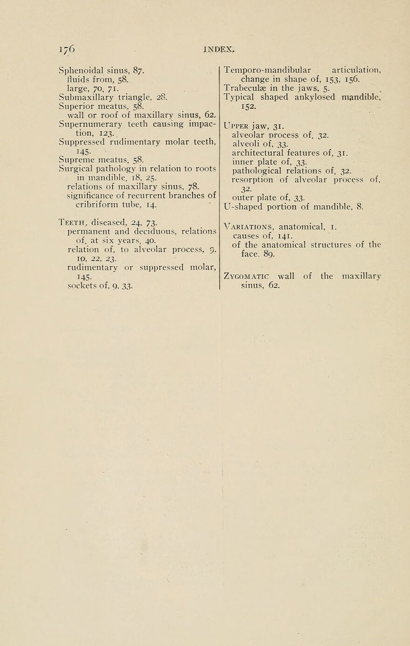 Sphenoidal sinus, 87. fluids from, 58. large, 70, 71. Submaxillary triangle, 28. Superior meatus, 58. wall or roof of maxillary sinus, 62. Supernumerary teeth causing impac- tion, 123. Suppressed rudimentary molar teeth, 145- Supreme meatus, 58. Surgical pathology in relation to roots in mandible, 18, 25. relations of maxillary sinus, 78. significance of recurrent branches of cribriform tube, 14. Teeth, diseased, 24, T},. permanent and deciduous, relations of, at six years. 40. relation of, to alveolar process, 9, 10. 22, 23. rudimentary or suppressed molar, 145- sockets of, 9, 33. Temporo-mandibular articulation, change in shape of, 153, 156. Trabeculse in the jaws, 5. Typical shaped ankylosed mandible, 152. Upper jaw, 31. alveolar process of, 32. alveoli of, ZZ- architectural features of, 31. inner plate of, 33. pathological relations of, 32. resorption of alveolar process of, outer plate of, 2>2>- U-shaped portion of mandible, 8. Variations, anatomical, i. causes of, 141. of the anatomical structures of the face. 89. Zygomatic wall of the maxillary sinus, 62.