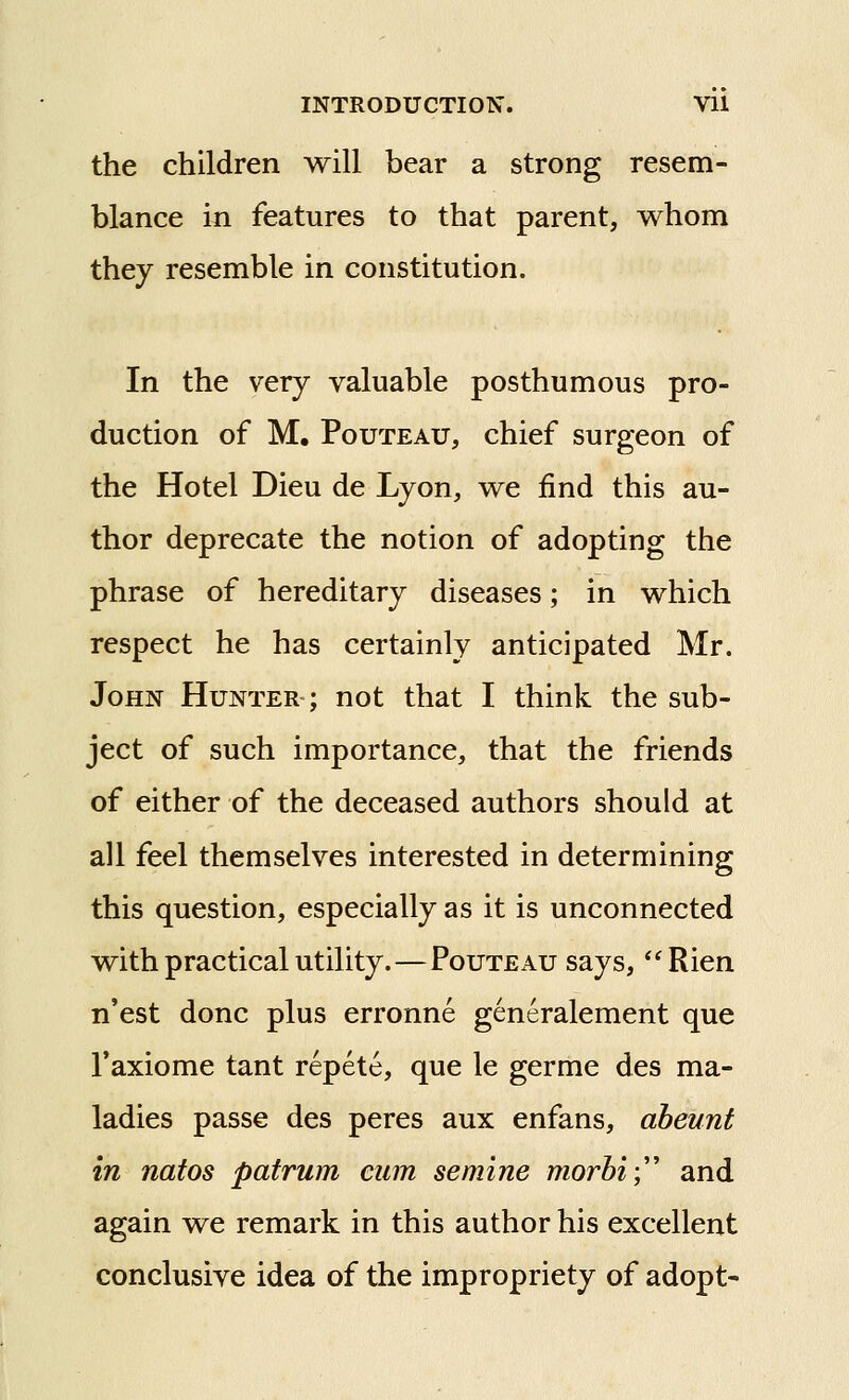 the children will bear a strong resem- blance in features to that parent, whom thej resemble in constitution. In the very valuable posthumous pro- duction of M. PouTEAU, chief surgeon of the Hotel Dieu de Lyon, we find this au- thor deprecate the notion of adopting the phrase of hereditary diseases; in which respect he has certainly anticipated Mr. John Hunter ; not that I think the sub- ject of such importance, that the friends of either of the deceased authors should at all feel themselves interested in determining this question, especially as it is unconnected with practical utility.—Pouteau says, Rien n'est done plus erronne generalement que I'axiome tant repete, que le germe des ma- ladies passe des peres aux enfans, aheunt in natos patrum cum semine morhi)' and again we remark in this author his excellent conclusive idea of the impropriety of adopt-