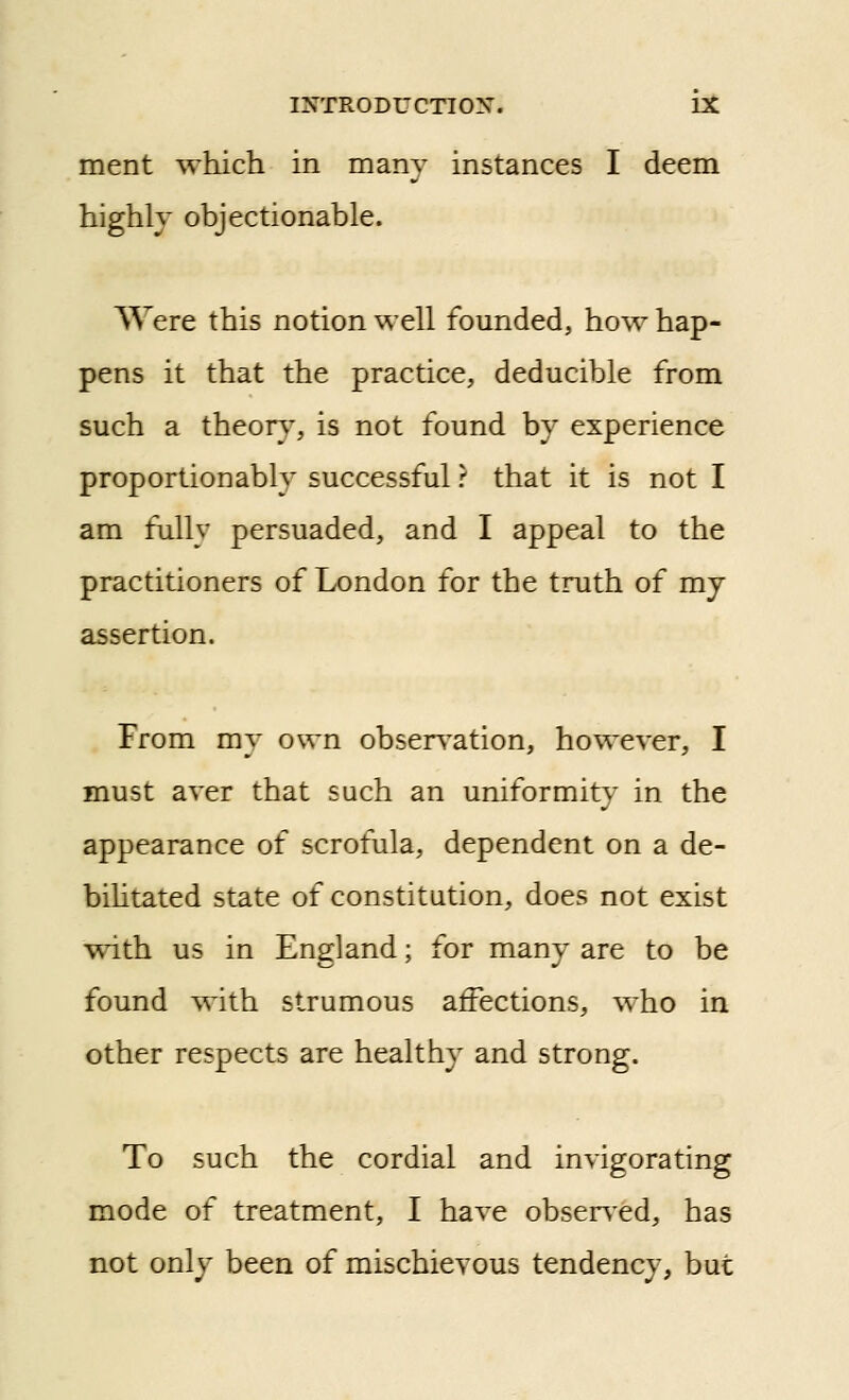 ment which in many instances I deem highly objectionable. Were this notion well founded, how hap- pens it that the practice, deducible from such a theor}% is not found by experience prop option ably successful ? that it is not I am fully persuaded, and I appeal to the practitioners of London for the truth of mj assertion. From my own obsers^ation, however, I must aver that such an uniformity' in the appearance of scrofula, dependent on a de- bihtated state of constitution, does not exist ^^1th us in England; for many are to be found with strumous affections, who in other respects are healthy and strong. To such the cordial and invigorating mode of treatment, I have observed, has not only been of mischievous tendency, but