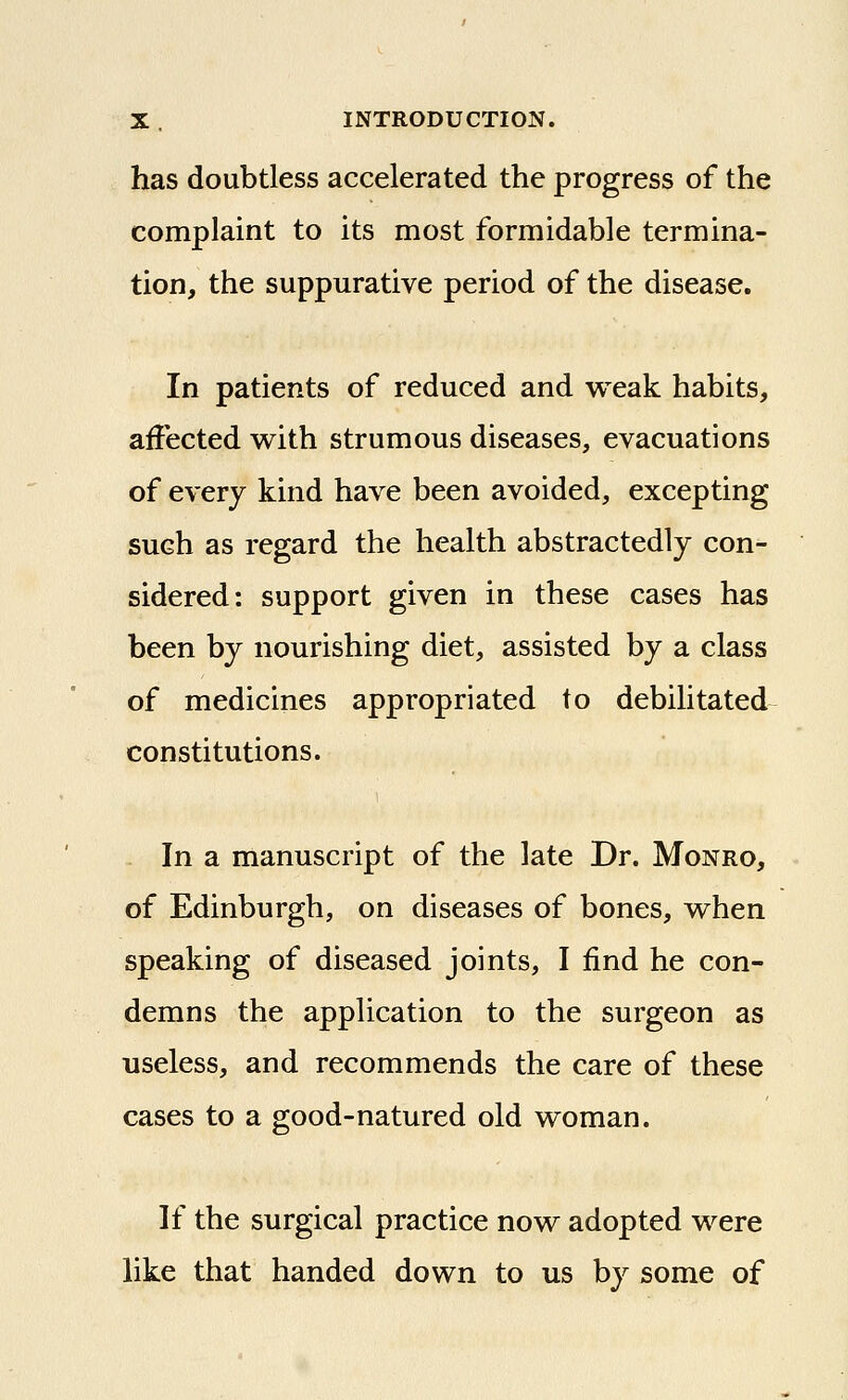 has doubtless accelerated the progress of the complaint to its most formidable termina- tion, the suppurative period of the disease. In patients of reduced and weak habits, affected with strumous diseases, evacuations of every kind have been avoided, excepting such as regard the health abstractedly con- sidered: support given in these cases has been by nourishing diet, assisted by a class of medicines appropriated to debilitated constitutions. In a manuscript of the late Dr. Monro, of Edinburgh, on diseases of bones, when speaking of diseased joints, I find he con- demns the application to the surgeon as useless, and recommends the care of these cases to a good-natured old woman. If the surgical practice now adopted were like that handed down to us by some of