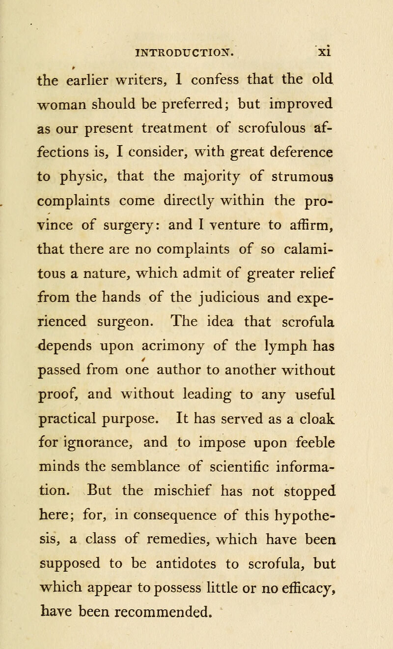 the earlier writers, 1 confess that the old woman should be preferred; but improved as our present treatment of scrofulous af- fections is, I consider, with great deference to physic, that the majority of strumous complaints come directly within the pro- vince of surgery: and I venture to affirm, that there are no complaints of so calami- tous a nature, which admit of greater relief from the hands of the judicious and expe- rienced surgeon. The idea that scrofula depends upon acrimony of the lymph has passed from one author to another without proof, and without leading to any useful practical purpose. It has served as a cloak for ignorance, and to impose upon feeble minds the semblance of scientific informa- tion. But the mischief has not stopped here; for, in consequence of this hypothe- sis, a class of remedies, which have been supposed to be antidotes to scrofula, but which appear to possess little or no efficacy, have been recommended.