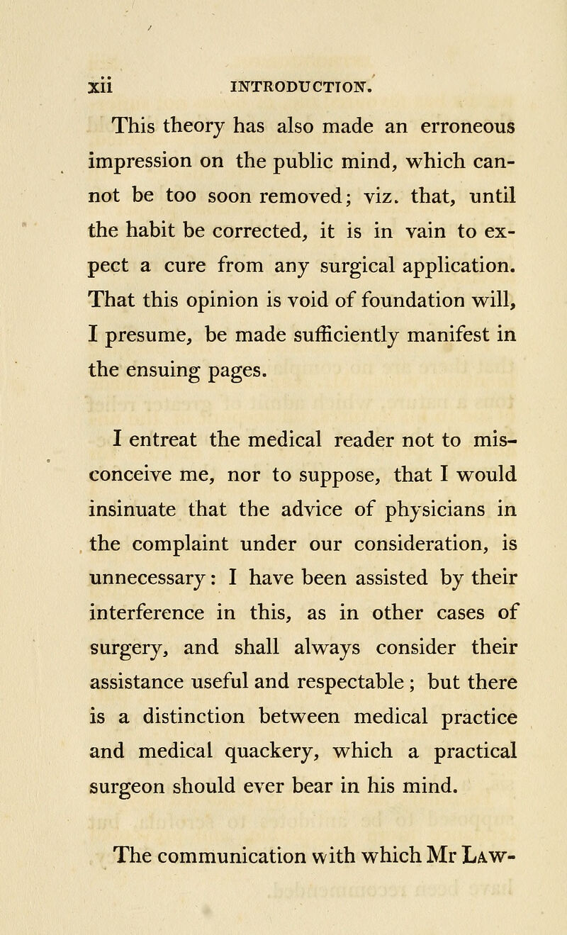 This theory has also made an erroneous impression on the pubhc mind, which can- not be too soon removed; viz. that, until the habit be corrected, it is in vain to ex- pect a cure from any surgical application. That this opinion is void of foundation will, I presume, be made sufficiently manifest in the ensuing pages. I entreat the medical reader not to mis- conceive me, nor to suppose, that I would insinuate that the advice of physicians in the complaint under our consideration, is unnecessary: I have been assisted by their interference in this, as in other cases of surgery, and shall always consider their assistance useful and respectable ; but there is a distinction between medical practice and medical quackery, which a practical surgeon should ever bear in his mind. The communication with which Mr Law-