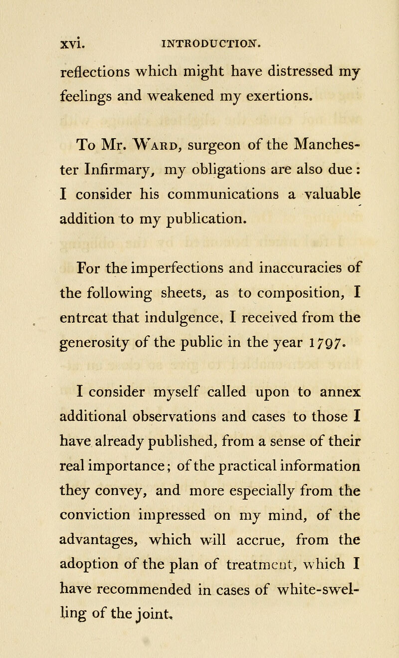 reflections which might have distressed my feeUngs and weakened my exertions. To Mr. Ward, surgeon of the Manches- ter Infirmary^ my obhgations are also due : I consider his communications a valuable addition to my publication. For the imperfections and inaccuracies of the following sheets, as to composition, I entreat that indulgence, I received from the generosity of the public in the year 1797. I consider myself called upon to annex additional observations and cases to those I have already published, from a sense of their real importance; of the practical information they convey, and more especially from the conviction impressed on my mind, of the advantages, which will accrue, from the adoption of the plan of treatment, which I have recommended in cases of white-swel- ling of the joint.