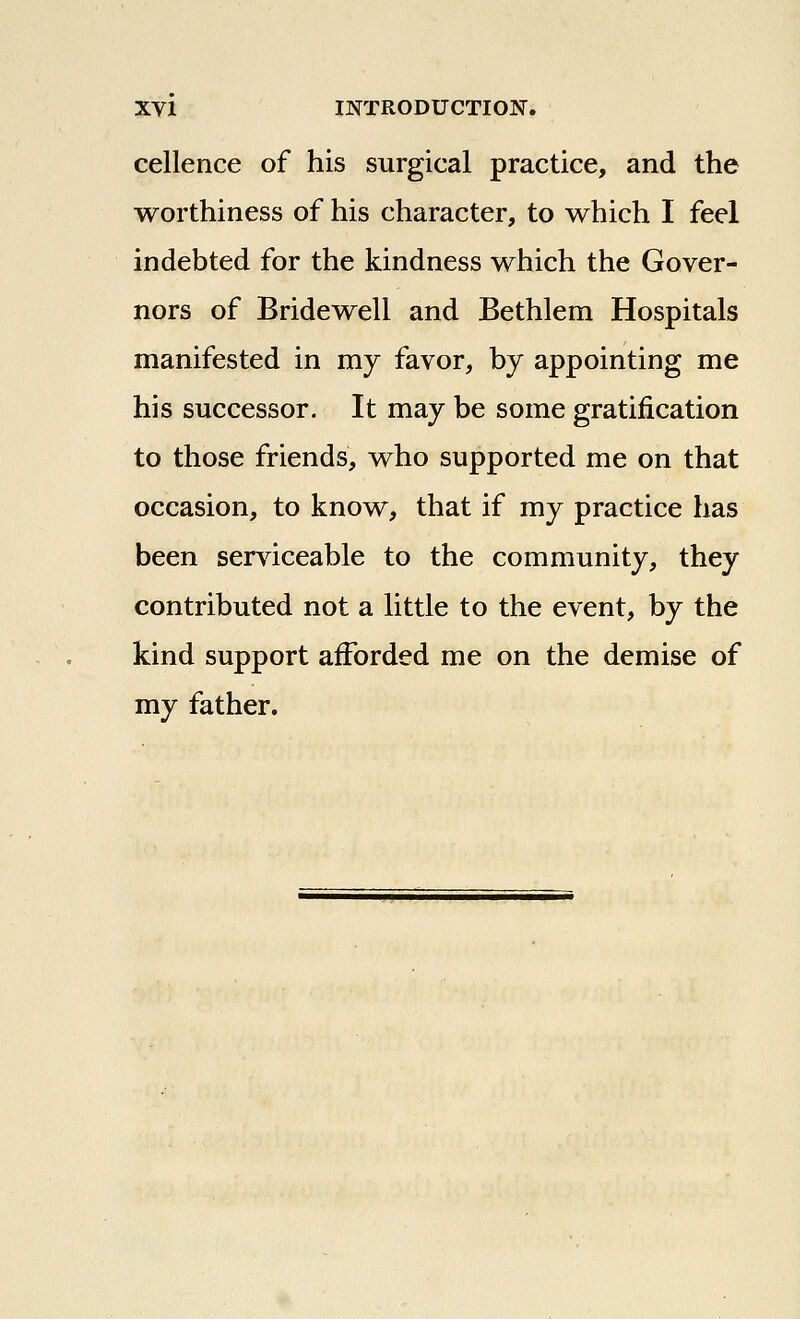 cellence of his surgical practice, and the worthiness of his character, to which I feel indebted for the kindness which the Gover- nors of Bridewell and Bethlem Hospitals manifested in my favor, by appointing me his successor. It may be some gratification to those friends, who supported me on that occasion, to know, that if my practice has been serviceable to the community, they contributed not a little to the event, by the kind support afforded me on the demise of my father.