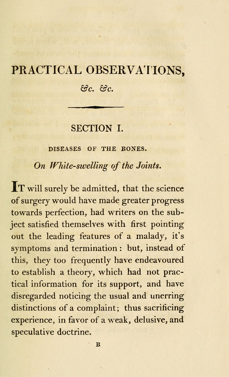 PRACTICAL OBSERVAT IONS, SECTION I. DISEASES OF THE BONES. On White-swelling of the Joints, At will surely be admitted, that the science of surgery would have made greater progress towards perfection, had writers on the sub- ject satisfied themselves with first pointing out the leading features of a malady, it's symptoms and termination : but, instead of this, they too frequently have endeavoured to establish a theory, which had not prac- tical information for its support, and have disregarded noticing the usual and unerring distinctions of a complaint; thus sacrificing experience, in favor of a weak, delusive, and speculative doctrine.