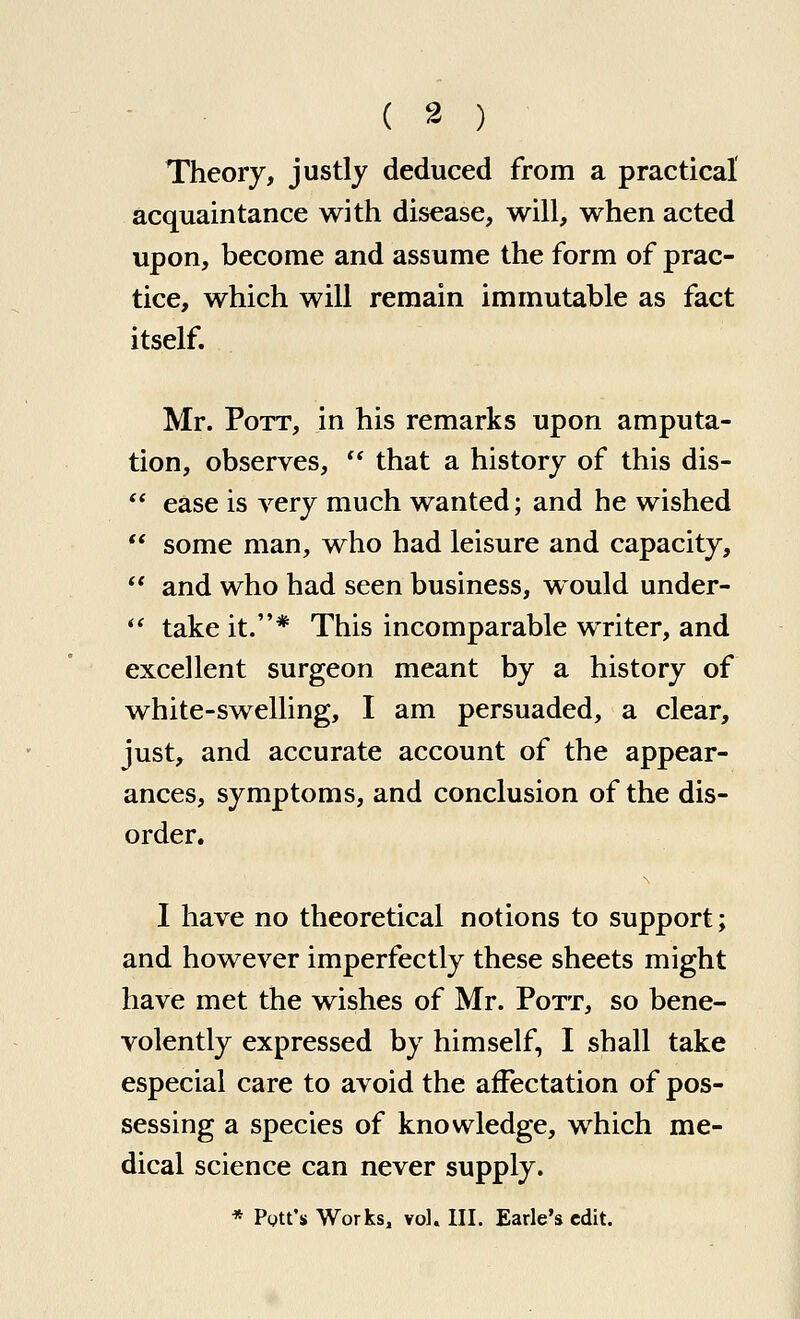 ( 3 ) Theory, justly deduced from a practical acquaintance with disease, will, when acted upon, become and assume the form of prac- tice, which will remain immutable as fact itself. Mr. Pott, in his remarks upon amputa- tion, observes,  that a history of this dis-  ease is very much wanted; and he wished  some man, who had leisure and capacity,  and who had seen business, would under-  take it.* This incomparable writer, and excellent surgeon meant by a history of white-swelling, I am persuaded, a clear, just, and accurate account of the appear- ances, symptoms, and conclusion of the dis- order. 1 have no theoretical notions to support; and however imperfectly these sheets might have met the wishes of Mr. Pott, so bene- volently expressed by himself, I shall take especial care to avoid the affectation of pos- sessing a species of knowledge, which me- dical science can never supply. * Pott's Works, YoK III. Earle's edit.