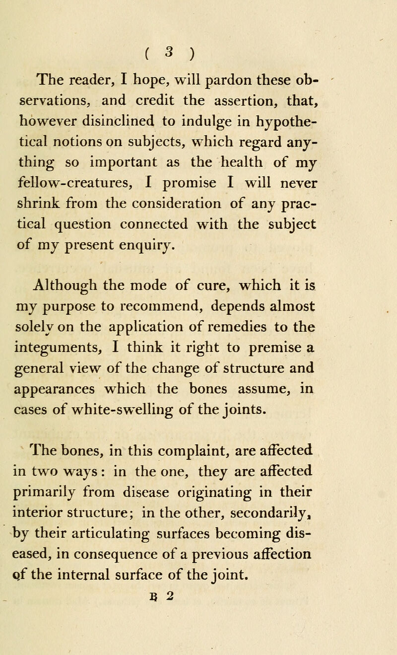 The reader, I hope, will pardon these ob- servations, and credit the assertion, that, however disinclined to indulge in hypothe- tical notions on subjects, which regard any- thing so important as the health of my fellow-creatures, I promise I will never shrink from the consideration of any prac- tical question connected with the subject of my present enquiry. Although the mode of cure, which it is my purpose to recommend, depends almost solely on the application of remedies to the integuments, I think it right to premise a general view of the change of structure and appearances which the bones assume, in cases of white-swelling of the joints. The bones, in this complaint, are affected in two ways : in the one, they are affected primarily from disease originating in their interior structure; in the other, secondarily, by their articulating surfaces becoming dis- eased, in consequence of a previous affection qf the internal surface of the joint. B 2