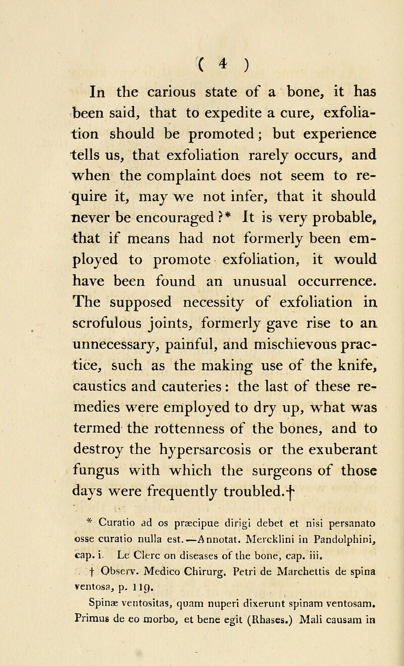 In the carious state of a bone, it has been said, that to expedite a cure, exfolia- tion should be promoted; but experience tells us, that exfoliation rarely occurs, and when the complaint does not seem to re- quire it, may we not infer, that it should never be encouraged ?* It is very probable, that if means had not formerly been em- ployed to promote exfoliation, it would have been found an unusual occurrence. The supposed necessity of exfoliation in scrofulous joints, formerly gave rise to aa unnecessary, painful, and mischievous prac- tice, such as the making use of the knife, caustics and cauteries: the last of these re- medies were employed to dry up, what was termed the rottenness of the bones, and to destroy the hypersarcosis or the exuberant fungus with which the surgeons of those days were frequently troubled.f * Curatio ad os prsecipue dirigi debet et nisi persanato osse curatio nulla est.—Annotat. Mercklini in Pandolphini, cap. i. Le Clerc on diseases of the bone, cap. iii. , t Observ. Medico Chirurg. Petri de Marchettis de spina ventosa, p. lip. Spinae ventositas, quam nuperi dixerunt spinam ventosam. Primus de eo morboj et bene egit (Rhases.) Mali causam in