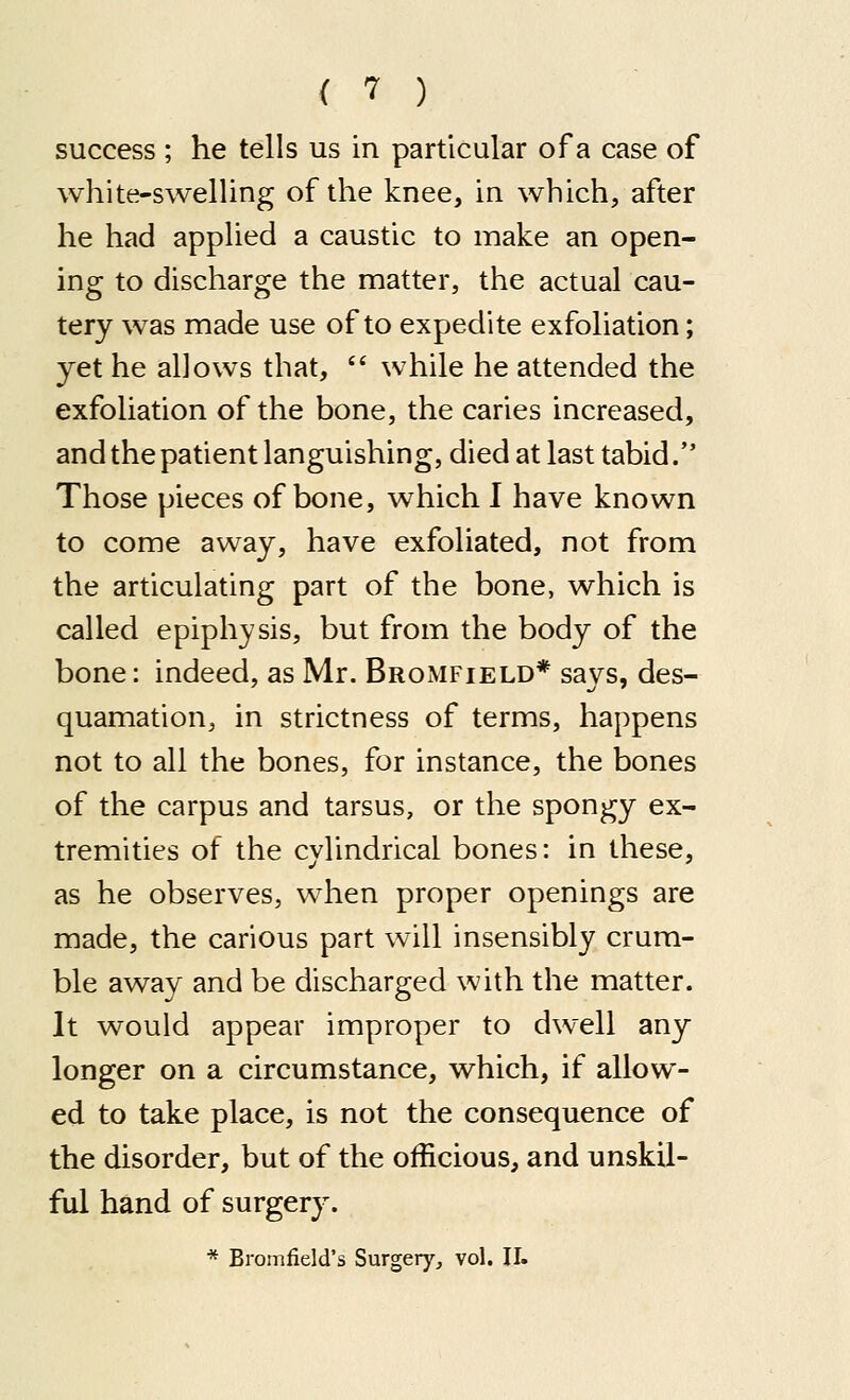 success ; he tells us in particular of a case of white-swelling of the knee, in which, after he had applied a caustic to make an open- ing to discharge the matter, the actual cau- tery was made use of to expedite exfoliation; yet he allows that,  while he attended the exfoliation of the bone, the caries increased, and the patient languishing, died at last tabid. Those pieces of bone, which I have known to come away, have exfoliated, not from the articulating part of the bone, which is called epiphysis, but from the body of the bone: indeed, as Mr. Bromfield* says, des- quamation, in strictness of terms, happens not to all the bones, for instance, the bones of the carpus and tarsus, or the spongy ex- tremities of the cylindrical bones: in these, as he observes, when proper openings are made, the carious part will insensibly crum- ble away and be discharged with the matter. It would appear improper to dwell any longer on a circumstance, which, if allow- ed to take place, is not the consequence of the disorder, but of the officious, and unskil- ful hand of surgery. * Bromfield's Surgery, vol. II.