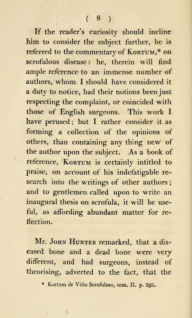 If the reader's curiosity should incline him to consider the subject further, he is referred to the commentary of Kortum,* on scrofulous disease: he, therein will find ample reference to an immense number of authors, whom I should have considered it a duty to notice, had their notions been just respecting the complaint, or coincided with those of English surgeons. This work I have perused; but I rather consider it as forming a collection of the opinions of others, than containing any thing new of the author upon the subject. As a book of reference, Kortum is certainly intitled to praise, on account of his indefatigable re- search into the writings of other authors; and to gentlemen called upon to write an inaugural thesis on scrofula, it will be use- ful, as affording abundant matter for re- flection, Mr. John Hunter remarked, that a dis- eased bone and a dead bone were very different, and had surgeons, instead of theorising, adverted to the fact, that the * Kortum de Vitio ScrofulosOj torn. II. p. 292.