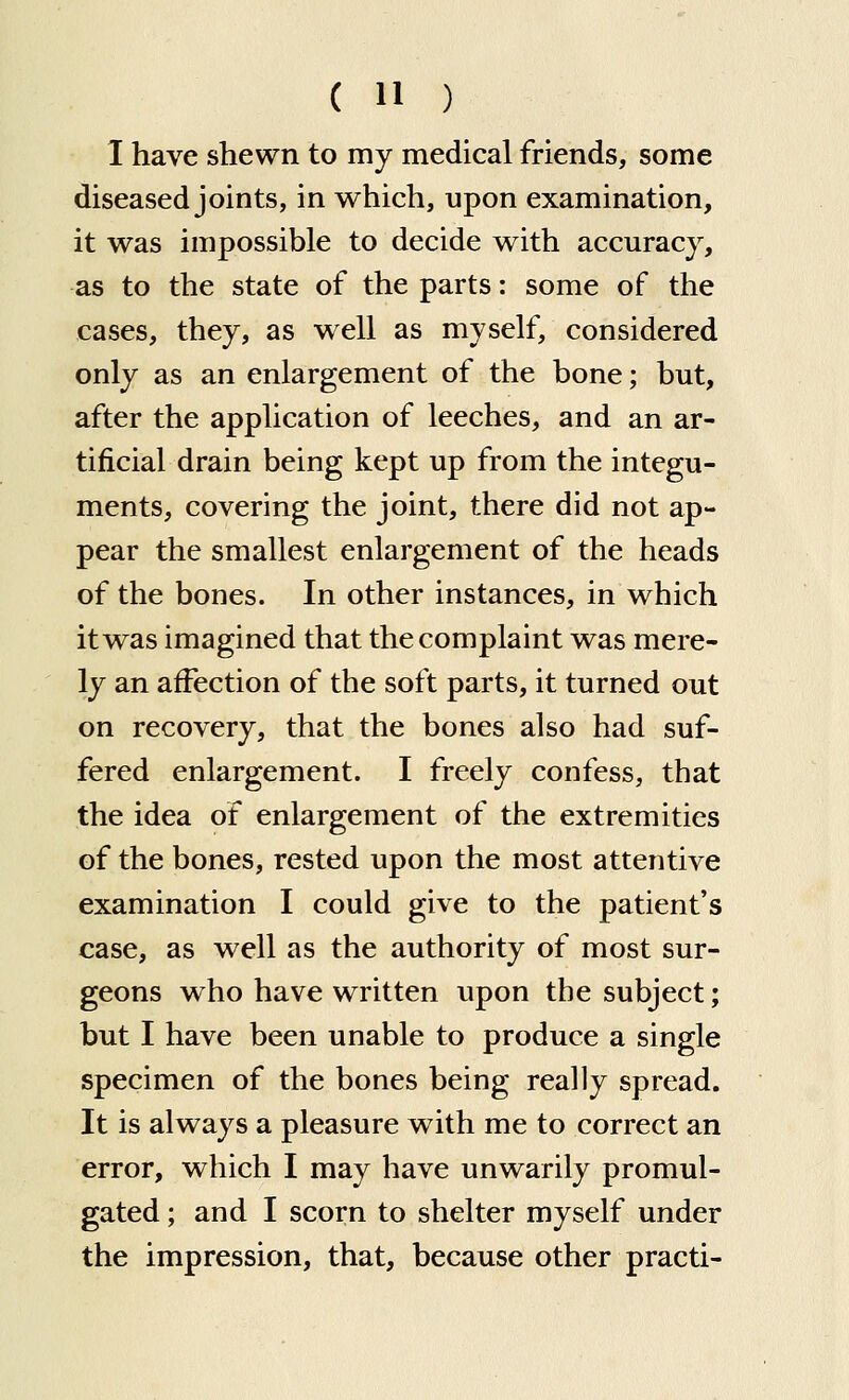 I have shewn to my medical friends, some diseased joints, in which, upon examination, it was impossible to decide with accuracy, as to the state of the parts: some of the cases, they, as well as myself, considered only as an enlargement of the bone; but, after the application of leeches, and an ar- tificial drain being kept up from the integu- ments, covering the joint, there did not ap- pear the smallest enlargement of the heads of the bones. In other instances, in which it was imagined that the complaint was mere- ly an affection of the soft parts, it turned out on recovery, that the bones also had suf- fered enlargement. I freely confess, that the idea of enlargement of the extremities of the bones, rested upon the most attentive examination I could give to the patient's case, as well as the authority of most sur- geons who have written upon the subject; but I have been unable to produce a single specimen of the bones being really spread. It is always a pleasure with me to correct an error, which I may have unwarily promul- gated ; and I scorn to shelter myself under the impression, that, because other practi-