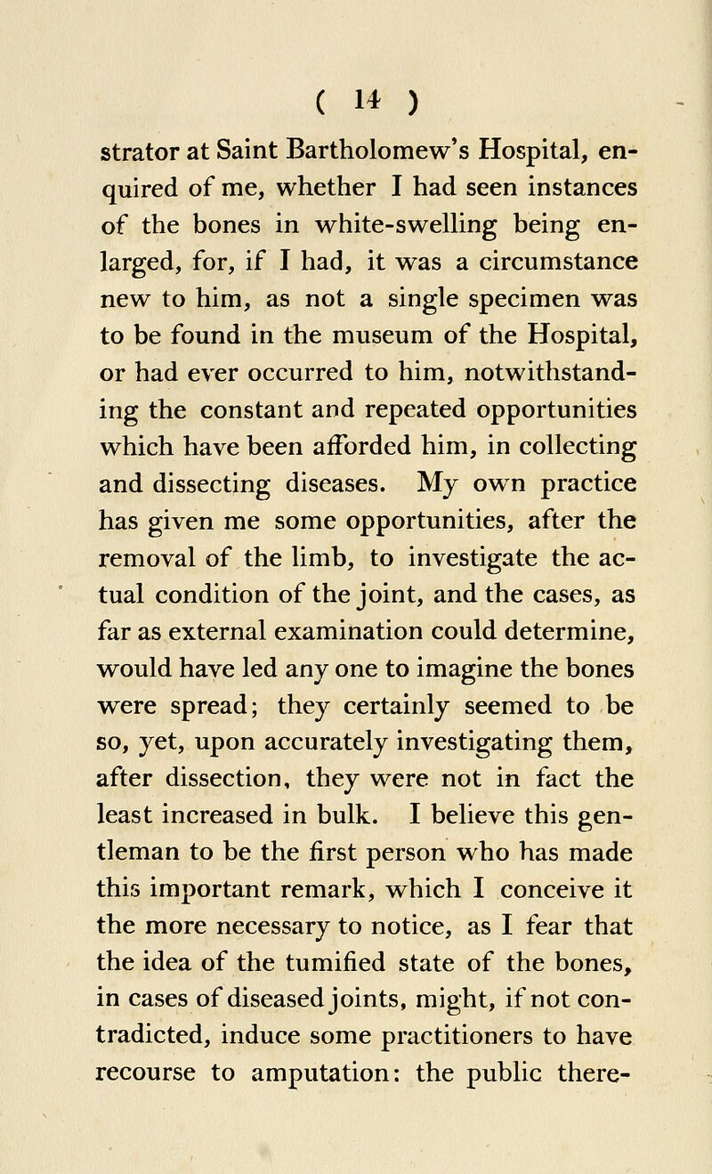 strator at Saint Bartholomew's Hospital, en- quired of me, whether I had seen instances of the bones in white-swelling being en- larged, for, if I had, it was a circumstance new to him, as not a single specimen was to be found in the museum of the Hospital, or had ever occurred to him, notwithstand- ing the constant and repeated opportunities which have been afforded him, in collecting and dissecting diseases. My own practice has given me some opportunities, after the removal of the limb, to investigate the ac- tual condition of the joint, and the cases, as far as external examination could determine, would have led any one to imagine the bones were spread; they certainly seemed to be so, yet, upon accurately investigating them, after dissection, they were not in fact the least increased in bulk. I believe this gen- tleman to be the first person who has made this important remark, which I conceive it the more necessary to notice, as I fear that the idea of the tumified state of the bones, in cases of diseased joints, might, if not con- tradicted, induce some practitioners to have recourse to amputation: the public there-