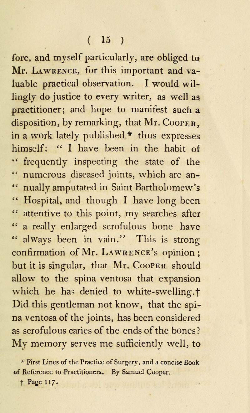 fore, and myself particularly, are obliged to Mr. Lawrence, for this important and va- luable practical observation. I would wil- lingly do justice to every writer, as well as practitioner; and hope to manifest such a disposition, by remarking, that Mr. Cooper, in a work lately published.* thus expresses himself:  1 have been in the habit of frequently inspecting the state of the numerous diseased joints, which are an- nually amputated in Saint Bartholomew's Hospital, and though I have long been attentive to this point, my searches after a really enlarged scrofulous bone have always been in vain.'' This is strong confirmation of Mr. Lawrence's opinion; but it is singular, that Mr. Cooper should allow to the spina ventosa that expansion which he has denied to white-swelling.f Did this gentleman not know, that the spi- na ventosa of the joints, has been considered as scrofulous caries of the ends of the bones ? My memory serves me sufficiently well, to * First Lines of the Practice of Surgery, and a concise Book of Reference to Practitioncrg. By Samuel Cooper, t Page 117.