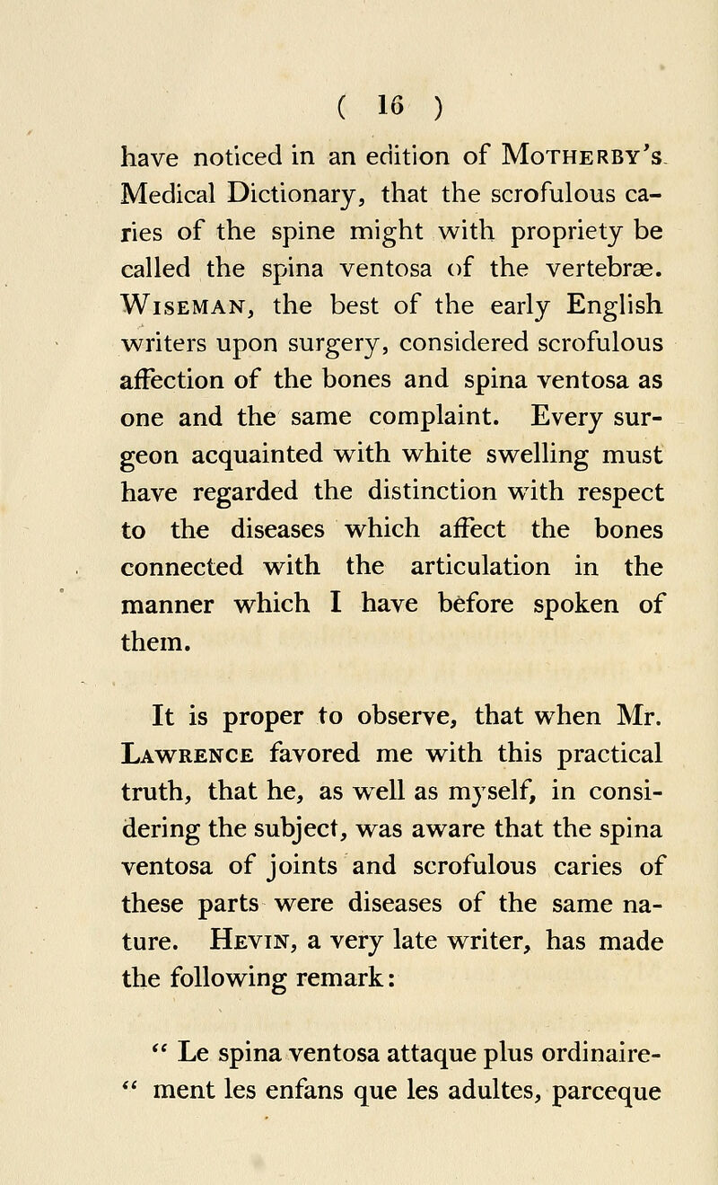 have noticed in an edition of Motherby's Medical Dictionary, that the scrofulous ca- ries of the spine might with propriety be called the spina ventosa of the vertebrae. Wiseman, the best of the early English writers upon surgery, considered scrofulous affection of the bones and spina ventosa as one and the same complaint. Every sur- geon acquainted with white swelling must have regarded the distinction with respect to the diseases which affect the bones connected with the articulation in the manner which I have before spoken of them. It is proper to observe, that when Mr. Lawrence favored me with this practical truth, that he, as well as myself, in consi- dering the subject, was aware that the spina ventosa of joints and scrofulous caries of these parts were diseases of the same na- ture. Hevin, a very late writer, has made the following remark:  Le spina ventosa attaque plus ordinaire-  ment les enfans que les adultes, parceque