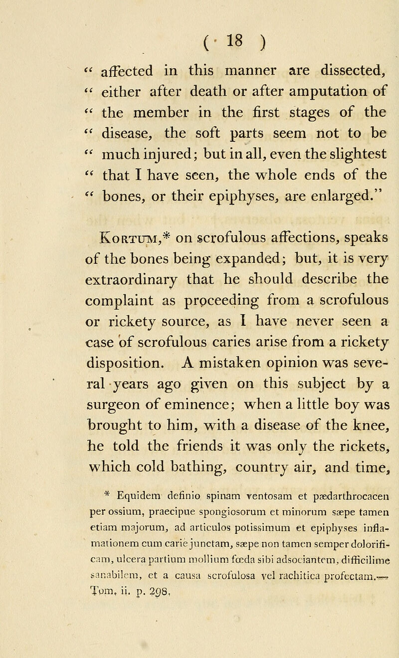 *' affected in this manner are dissected, *' either after death or after amputation of  the member in the first stages of the '* disease, the soft parts seem not to be '' much injured; but in all, even the shghtest '* that I have seen, the whole ends of the *' bones, or their epiphyses, are enlarged. KoRTUM,* on scrofulous affections, speaks of the bones being expanded; but, it is very extraordinary that he should describe the complaint as prpceeding from a scrofulous or rickety source, as I have never seen a case of scrofulous caries arise from a rickety disposition. A mistaken opinion was seve- ral years ago given on this subject by a surgeon of eminence; when a little boy was brought to him, with a disease of the knee, he told the friends it was only the rickets, which cold bathing, country air, and time, * Equidem definio spinam rentosam et psedarthrocacen per ossium, praecipue spongiosorum et minorum ssepe tamen etiam majorum, ad articulos potissimum et epiphyses infla- maiionem cum carie junctam, saepe non tamen semper dolorifi- cam, ulcerapartium mollitim foeda sibi adsociantem, difficilime sanabilem, et a causa scrofulosa vel rachitlca profectam.'sr? Tpni, ii. p. 298,