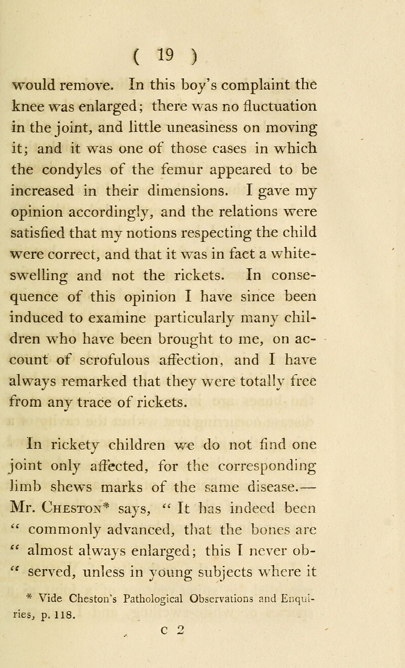 would remove. In this boy's complaint the knee was enlarged; there was no fluctuation in the joint, and little uneasiness on moving it; and it was one of those cases in which the condyles of the femur appeared to be increased in their dimensions. I gave my opinion accordingly, and the relations were satisfied that my notions respecting the child were correct, and that it was in fact a white- swelling and not the rickets. In conse- quence of this opinion I have since been induced to examine particularly many chil- dren who have been brought to me, on ac- count of scrofulous affection, and I have always remarked that they were totally free from any trace of rickets. In rickety children we do not find one joint only affected, for the corresponding limb shews marks of the same disease.— Mr. Cheston* says,  It has indeed been  commonly advanced, tliat the bones are  almost always enlarged; this I never ob-  served, unless in young subjects where it * Vide Cheston's Pathological Observations and Enqui- riesj p. 118. C 2