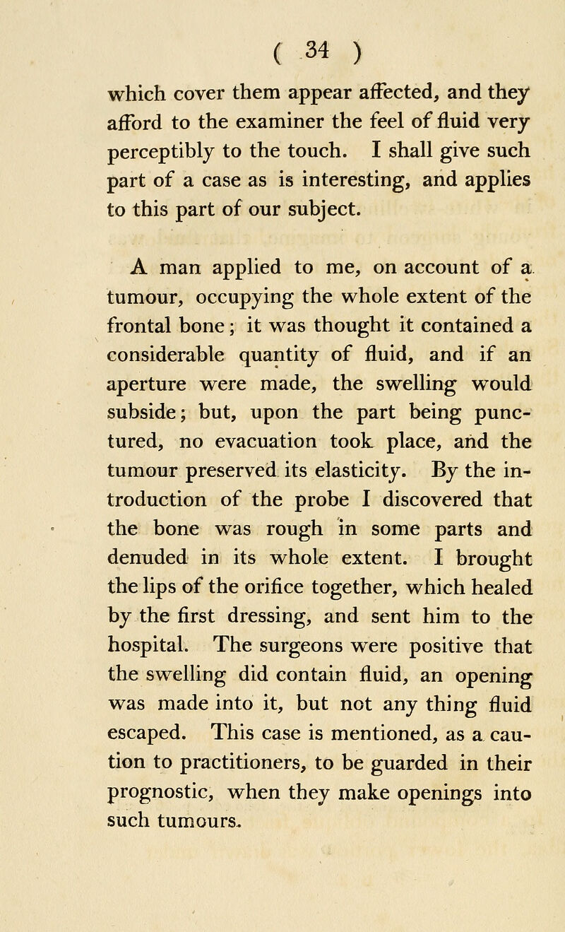 which cover them appear affected, and they afford to the examiner the feel of fluid very perceptibly to the touch. I shall give such part of a case as is interesting, and applies to this part of our subject. A man applied to me, on account of a tumour, occupying the whole extent of the frontal bone; it was thought it contained a considerable quantity of fluid, and if an aperture were made, the swelling would subside; but, upon the part being punc- tured, no evacuation took place, and the tumour preserved its elasticity. By the in- troduction of the probe I discovered that the bone was rough in some parts and denuded in its whole extent. I brought the lips of the orifice together, which healed by the first dressing, and sent him to the hospital. The surgeons were positive that the swelling did contain fluid, an opening was made into it, but not any thing fluid escaped. This case is mentioned, as a cau- tion to practitioners, to be guarded in their prognostic, when they make openings into such tumours.