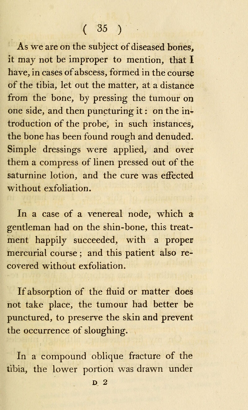 As we are on the subject of diseased bones, it may not be improper to mention, that I have, in cases of abscess, formed in the course of the tibia, let out the matter, at a distance from the bone, by pressing the tumour on one side, and then puncturing it: on the in-^ troduction of the probe, in such instances, the bone has been found rough and denuded. Simple dressings were applied, and over them a compress of linen pressed out of the saturnine lotion, and the cure was effected without exfoliation. In a case of a venereal node, which a gentleman had on the shin-bone, this treat- ment happily succeeded, with a proper mercurial course; and this patient also re- covered without exfoliation. If absorption of the fluid or matter does not take place, the tumour had better be punctured, to preserve the skin and prevent the occurrence of sloughing. In a compound oblique fracture of the tibia, the lower portion was drawn under D 2