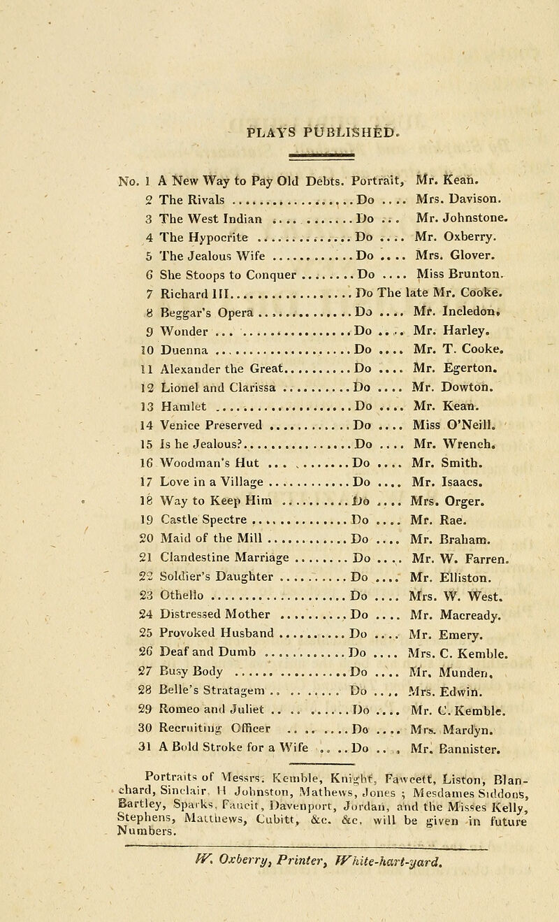 PLAYS PUBLISHED. No. I A New Way to JPay Old Debts. Portrait, Mr. Keah. 2 The Rivals Do .... Mrs. Davison. 3 The West Indian *. .. Do ... Mr. Johnstone. 4 The Hypocrite i Do .... Mr. Oxberry. 5 The Jealous Wife Do .... Mrs. Glover. G She Stoops to Conquer Do .... Miss Brunton. 7 Richard HI Do The late Mr, Cooke. 8 Beggar's Opera Do .... Mr. Incledon, 9 Wonder ... Do .... Mr. Harley. 10 Duenna Do .... Mr. T. Cooke. 11 Alexander the Great Do .... Mr. Egerton. 12 Lionel and Clarissa Do .... Mr. Dowton. 13 Hamlet Do .... Mr. Kean. 14 Venice Preserved Do .... Miss O'Neill. 15 Is he Jealous?.. Do.... Mr. Wrench. 16 Woodman's Hut ...Do Mr. Smith. 17 Love in a Village Do .... Mr. Isaacs. 18 Way to Keep Him Do.... Mrs. Orger. 19 Castle Spectre Do .... Mr. Rae. 20 Maid of the Mill Do .... Mr. Braham. 21 Clandestine Marriage Do .... Mr. W. Farren. 23 Soldier's Daughter Do Mr. Elliston. 23 Othello Do Mrs. W. West. 24 Distressed Mother , Do .... Mr. Macready. 25 Provoked Husband Do .... Mr. Emery. 26 Deaf and Dumb Do Mrs. C. Kemble. 27 Busy Body Do .... Mr. Munden. 28 Belle's Stratagem Do ., ,. Mrs. Edwin. 29 Romeo and Juliet Do Mr. C. Kemble. 30 Recruiting Officer Do .... Mrs. Mardyn. 31 A Bold Stroke for a Wife .. ..Do .. , Mr. Bannister. Portraits of Messrs. Kemble, Knight, Fawcett, Liston, Blan- ihard, Sinclair, H Johnston, Mathews, Jones ; Mesdanies Siddons, Hartley, Sparks, Faueit, Davenport, Jordan, and the Misses Kelly, Stephens, Mauliews, Cubitt, &c. &e. will be given in future Numbers. ^. Oxberry, Printer, JVhite-hart-Tfard.