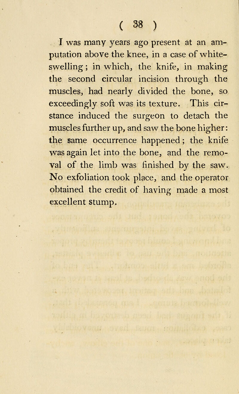 I was many years ago present at an am- putation above the knee, in a case of white- swelling ; in which, the knife, in making the second circular incision through the muscles, had nearly divided the bone, so exceedingly soft was its texture. This cir- stance induced the surgeon to detach the muscles further up, and saw the bone higher: the same occurrence happened; the knife was again let into the bone, and the remo- val of the limb was finished by the saw. No exfoUation took place, and the operator obtained the credit of having made a most excellent stump.