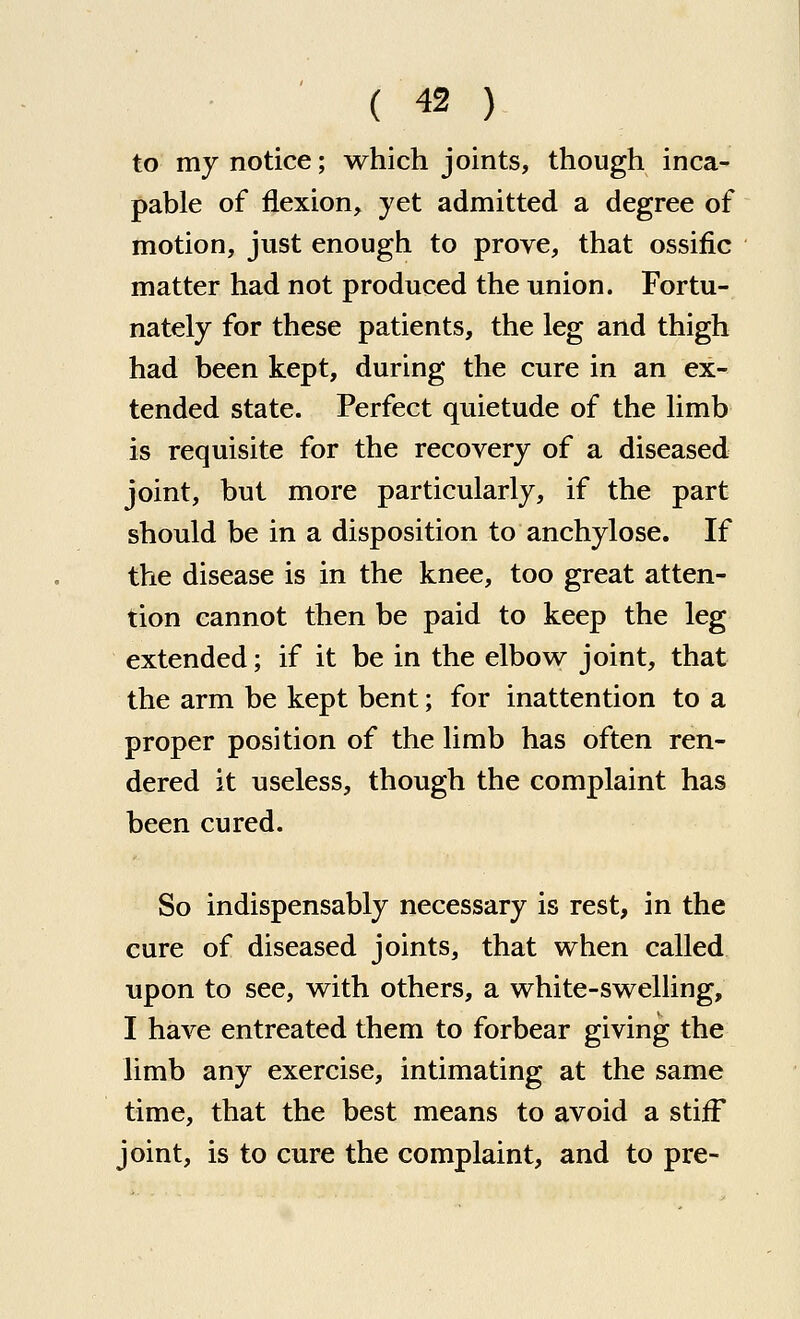 to my notice; which joints, though inca- pable of flexion, yet admitted a degree of motion, just enough to prove, that ossific matter had not produced the union. Fortu- nately for these patients, the leg and thigh had been kept, during the cure in an ex- tended state. Perfect quietude of the limb is requisite for the recovery of a diseased joint, but more particularly, if the part should be in a disposition to anchylose. If the disease is in the knee, too great atten- tion cannot then be paid to keep the leg extended; if it be in the elbow joint, that the arm be kept bent; for inattention to a proper position of the limb has often ren- dered it useless, though the complaint has been cured. So indispensably necessary is rest, in the cure of diseased joints, that when called upon to see, with others, a white-swelling, I have entreated them to forbear giving the limb any exercise, intimating at the same time, that the best means to avoid a stiff joint, is to cure the complaint, and to pre-