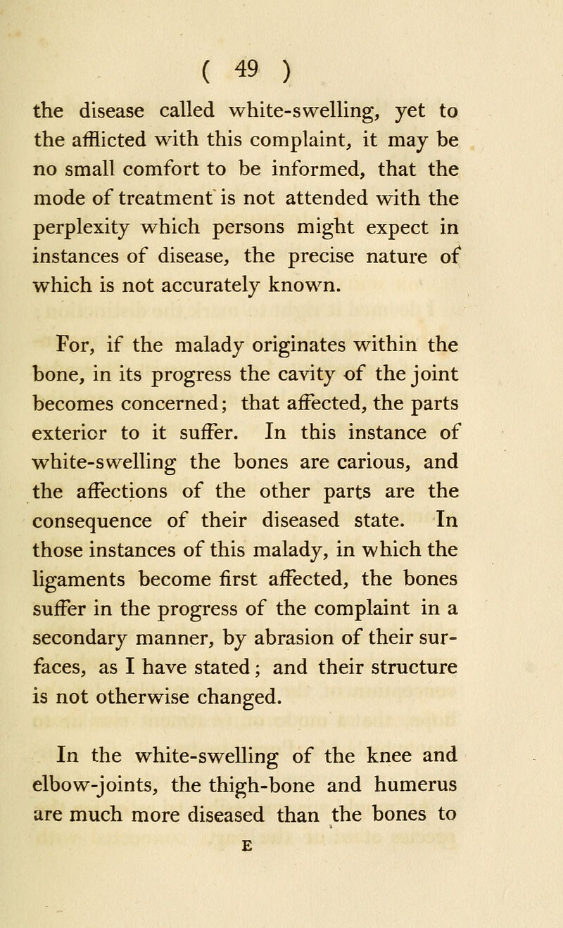 the disease called white-swelling, yet to the afflicted with this complaint, it may be no small comfort to be informed, that the mode of treatment is not attended with the perplexity which persons might expect in instances of disease, the precise nature of which is not accurately known. For, if the malady originates within the bone, in its progress the cavity of the joint becomes concerned; that affected, the parts exterior to it suffer. In this instance of white-swelling the bones are carious, and the affections of the other parts are the consequence of their diseased state. In those instances of this malady, in which the ligaments become first affected, the bones suffer in the progress of the complaint in a secondary manner, by abrasion of their sur- faces, as I have stated; and their structure is not otherwise changed. In the white-swelling of the knee and elbow-joints, the thigh-bone and humerus are much more diseased than the bones to