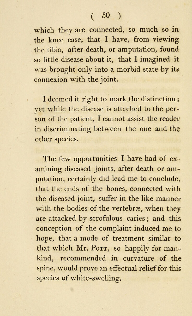 which they are connected, so much so in the knee case, that I have, from viewing the tibia, after death, or amputation, found so httle disease about it, that I imagined it Was brought only into a morbid state by its connexion with the joint. I deemed it right to mark the distinction; yet while the disease is attached to the per- son of the patient, I cannot assist the reader in discriminating between the one and th^ other species. The few opportunities I have had of ex- amining diseased joints, after death or am- putation, certainly did lead me to conclude, that the ends of the bones, connected with the diseased joint, suffer in the like manner with the bodies of the vertebra, when they are attacked by scrofulous caries; and this conception of the complaint induced me to hope, that a mode of treatment similar to that which Mr. Pott, so happily for man- kind, recommended in curvature of the spine, would prove an effectual relief for this species of white-swellings