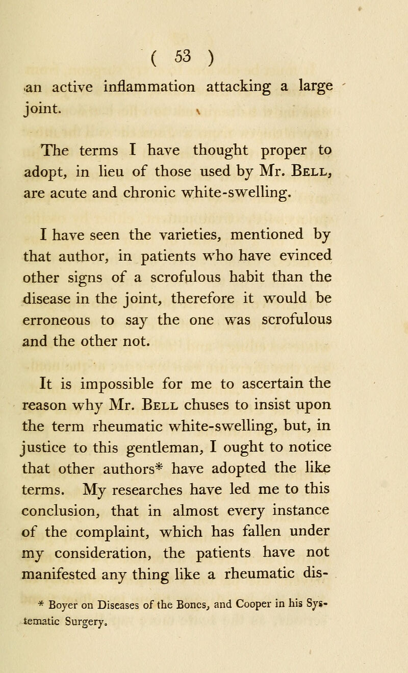 •an active inflammation attacking a large joint. N The terms I have thought proper to adopt, in heu of those used by Mr. Bell, are acute and chronic v^hite-swelUng. I have seen the varieties, mentioned by that author, in patients who have evinced other signs of a scrofulous habit than the disease in the joint, therefore it would be erroneous to say the one was scrofulous and the other not. It is impossible for me to ascertain the reason why Mr. Bell chuses to insist upon the term rheumatic white-swelling, but, in justice to this gentleman, I ought to notice that other authors* have adopted the lik^ terms. My researches have led me to this conclusion, that in almost every instance of the complaint, which has fallen under my consideration, the patients have not manifested any thing like a rheumatic dis- * Boyer on Diseases of the Bones, and Cooper in his Sys- tematic Surgery,