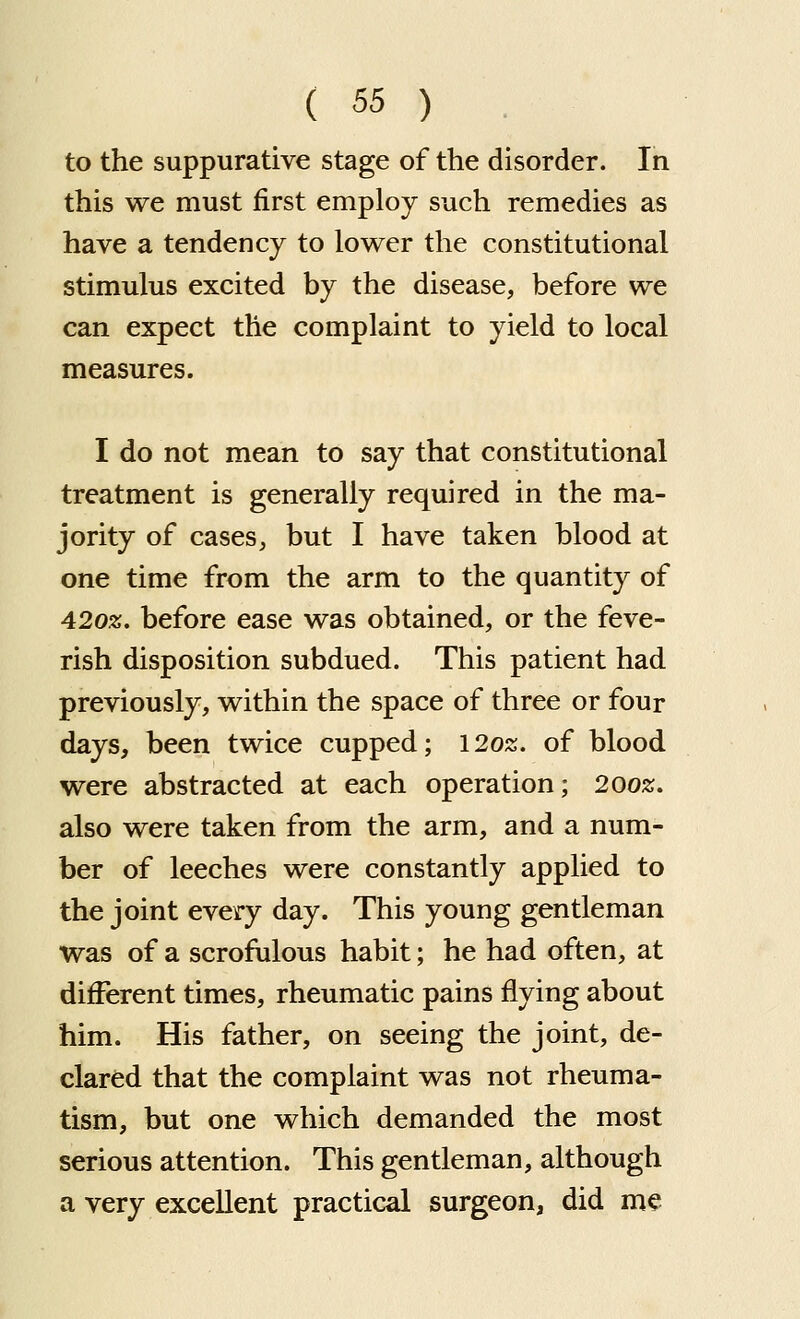 to the suppurative stage of the disorder. In this we must first employ such remedies as have a tendency to lov^er the constitutional stimulus excited by the disease, before we can expect the complaint to yield to local measures. I do not mean to say that constitutional treatment is generally required in the ma- jority of cases, but I have taken blood at one time from the arm to the quantity of 4202;. before ease was obtained, or the feve- rish disposition subdued. This patient had previously, within the space of three or four days, been twice cupped; 1202;. of blood were abstracted at each operation; 2002;. also were taken from the arm, and a num- ber of leeches were constantly applied to the joint every day. This young gentleman was of a scrofulous habit; he had often, at different times, rheumatic pains flying about him. His father, on seeing the joint, de- clared that the complaint was not rheuma- tism, but one which demanded the most serious attention. This gentleman, although a very excellent practical surgeon, did me