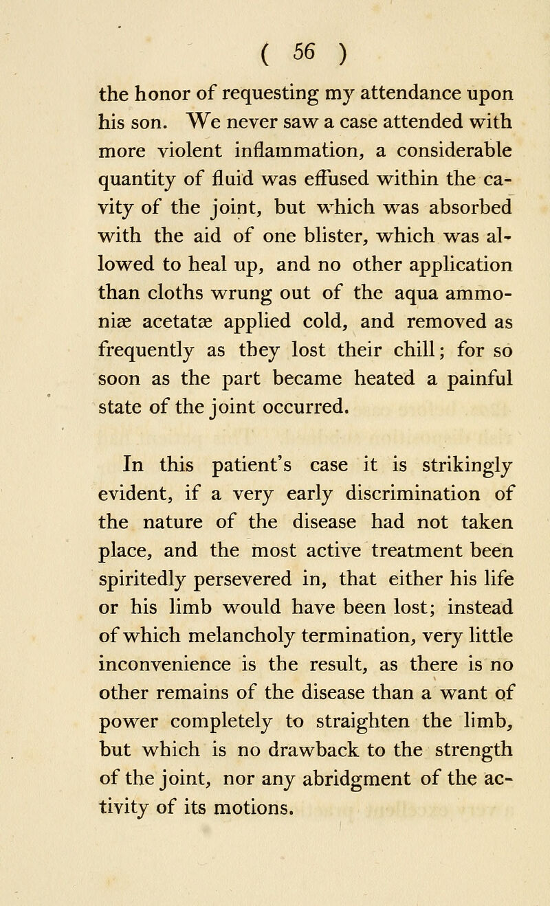 the honor of requesting my attendance upon his son. We never saw a case attended with more violent inflammation, a considerable quantity of fluid was eflused within the ca- vity of the joint, but which was absorbed with the aid of one bhster, which was al- lowed to heal up, and no other application than cloths wrung out of the aqua ammo- nias acetatae applied cold, and removed as frequently as they lost their chill; for so soon as the part became heated a painful state of the joint occurred. In this patient's case it is strikingly evident, if a very early discrimination of the nature of the disease had not taken place, and the most active treatment been spiritedly persevered in, that either his life or his limb would have been lost; instead of which melancholy termination, very little inconvenience is the result, as there is no other remains of the disease than a want of power completely to straighten the limb, but which is no drawback to the strength of the joint, nor any abridgment of the ac- tivity of its motions.