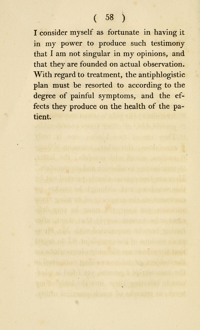 I consider myself as fortunate in having it in my power to produce such testimony that I am not singular in my opinions, and that they are founded on actual observation. With regard to treatment, the antiphlogistic plan must be resorted to according to the degree of painful symptoms, and the ef- fects they produce on the health of the pa- tient.