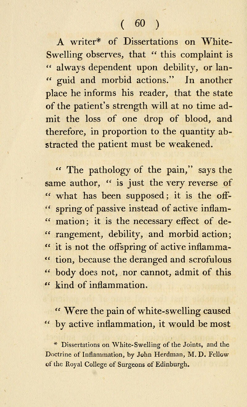 A writer* of Dissertations on White- Swelling observes, that  this complaint is  always dependent upon debility, or lan-  guid and morbid actions. In another place he informs his reader, that the state of the patient's strength will at no time ad- mit the loss of one drop of blood, and therefore, in proportion to the quantity ab- stracted the patient must be weakened.  The pathology of the pain, says the same author,  is just the very reverse of  what has been supposed; it is the off-  spring of passive instead of active inflam-  mation; it is the necessary effect of de-  rangement, debility, and morbid action;  it is not the offspring of active inflamma-  tion, because the deranged and scrofulous  body does not, nor cannot, admit of this  kind of inflammation.  Were the pain of white-swelling caused  by active inflammation, it would be most * Dissertations on White-Swelling of the Joints, and the Doctrine of Inflammation, by John Herdman, M. D. Fellow of the Royal College of Surgeons of Edinburgh.