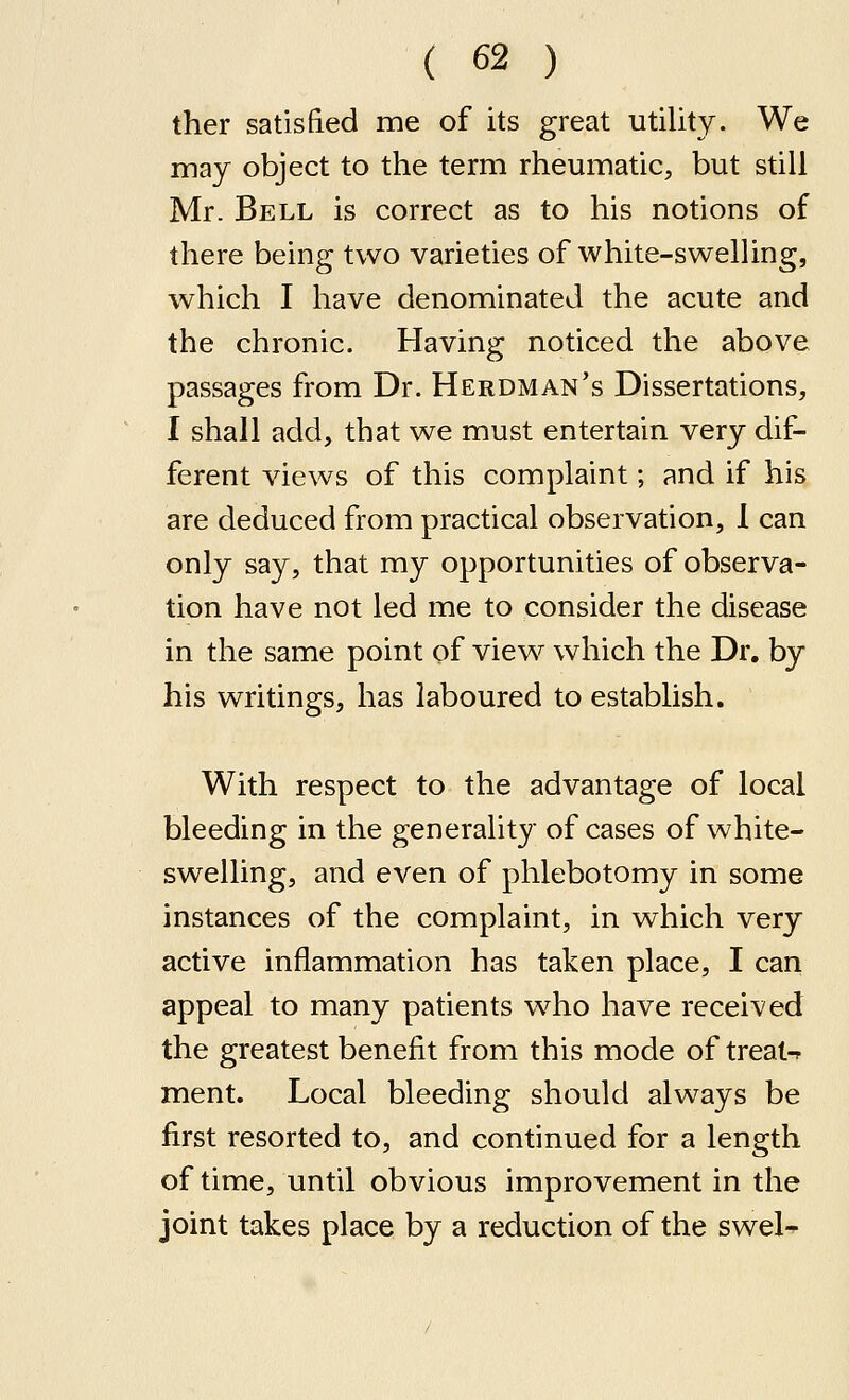 ther satisfied me of its great utility. We may object to the term rheumatic, but still Mr. Bell is correct as to his notions of there being two varieties of white-swelling, which I have denominated the acute and the chronic. Having noticed the above passages from Dr. Herdman's Dissertations, I shall add, that we must entertain very dif- ferent views of this complaint; and if his are deduced from practical observation, I can only say, that my opportunities of observa- tion have not led me to consider the disease in the same point of view which the Dr. by his writings, has laboured to establish. With respect to the advantage of local bleeding in the generality of cases of white- swelling, and even of phlebotomy in some instances of the complaint, in which very active inflammation has taken place, I can appeal to many patients w^ho have received the greatest benefit from this mode of treat-r ment. Local bleeding should always be first resorted to, and continued for a length of time, until obvious improvement in the joint takes place by a reduction of the swel-