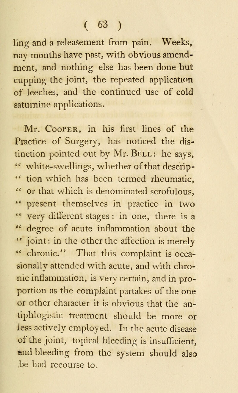 ling and a releasement from pain. Weeks, nay months have past, with obvious amend- ment, and nothing else has been done but cupping the joint, the repeated application of leeches, and the continued use of cold saturnine applications. Mr. Cooper, in his first lines of the Practice of Surgery, has noticed the dis- tinction pointed out by Mr. Bell : he says,  while-svv^ellings, v^hether of that descrip- *' tion which has been termed rheumatic, '' or that w^hich is denominated scrofulous, '* present themselves in practice in two  very different stages: in one, there is a *' degree of acute inflammation about the '* joint: in the other the affection is merely *' chronic.'* That this complaint is occa- sionally attended with acute, and with chro- nic inflammation, is ver}^ certain, and in pro- portion as the complaint partakes of the one or other character it is obvious that the an- tiphlogistic treatment should be more or less actively employed. In the acute disease of the joint, topical bleeding is insufficient, »nd bleeding from the system should also be had recourse to.