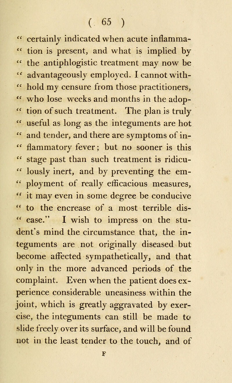 ' certainlj indicated when acute inflamma- ' tion is present, and what is imphed by ^ the antiphlogistic treatment may now be ' advantageously employed. I cannot with- ^ hold my censure from those practitioners, ' who lose weeks and months in the adop- * tion of such treatment. The plan is truly ' useful as long as the integuments are hot ' and tender, and there are symptoms of in- ' flammatory fever; but no sooner is this ' stage past than such treatment is ridicu- ' lously inert, and by preventing the em- ' ployment of really efficacious measures, • it may even in some degree be conducive ' to the encrease of a most terrible dis- ' ease. I wish to impress on the stu- dent's mind the circumstance that, the in- teguments are not originally diseased but become affected sympathetically, and that only in the more advanced periods of the complaint. Even when the patient does ex- perience considerable uneasiness within the joint, which is greatly aggravated by exer- cise, the integuments can still be made to slide freely over its surface, and will be found not in the least tender to the touch, and of F