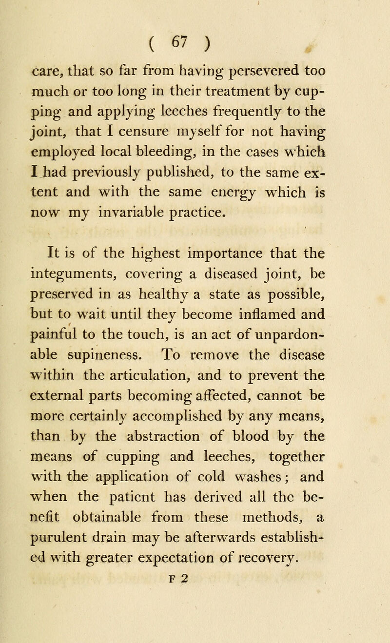 care, that so far from having persevered too much or too long in their treatment by cup- ping and applying leeches frequently to the joint, that I censure myself for not having employed local bleeding, in the cases which I.had previously published, to the same ex- tent and with the same energy which is now my invariable practice. It is of the highest importance that the integuments, covering a diseased joint, be preserved in as healthy a state as possible, but to wait until they become inflamed and painful to the touch, is an act of unpardon- able supineness. To remove the disease w ithin the articulation, and to prevent the external parts becoming affected, cannot be more certainly accomplished by any means, than by the abstraction of blood by the means of cupping and leeches, together with the application of cold washes; and when the patient has derived all the be- nefit obtainable from these methods, a purulent drain may be afterwards establish- ed with greater expectation of recovery. F 2