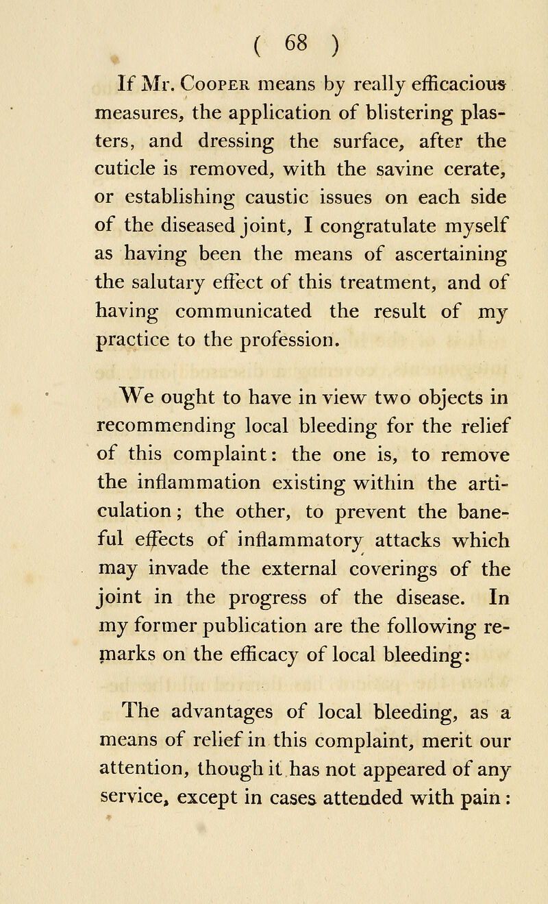 If Mr. Cooper means by really efficacious measures, the application of blistering plas- ters, and dressing the surface, after the cuticle is removed, with the savine cerate, or establishing caustic issues on each side of the diseased joint, I congratulate myself as having been the means of ascertaining the salutary eiFect of this treatment, and of having communicated the result of my practice to the profession. We ought to have in vievi^ two objects in recommending local bleeding for the relief of this complaint: the one is, to remove the inflammation existing within the arti- culation ; the other, to prevent the bane- ful effects of inflammatory attacks which may invade the external coverings of the joint in the progress of the disease. In my former publication are the following re- marks on the efficacy of local bleeding: The advantages of local bleeding, as a means of relief in this complaint, merit our attention, though it has not appeared of any service, except in cases attended with pain: