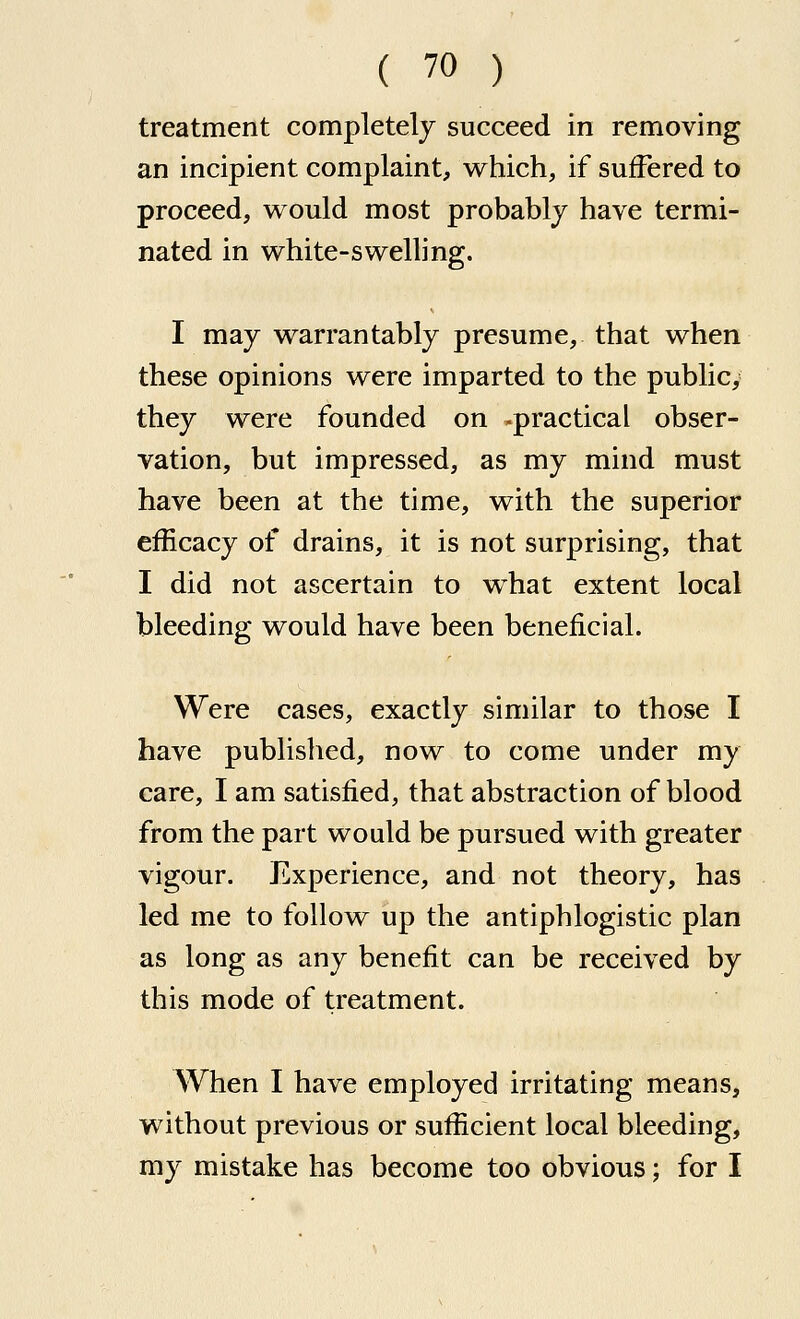 treatment completelj succeed in removing an incipient complaint, which, if suffered to proceed, would most probably have termi- nated in white-swelling. I may warrantablj presume, that when these opinions were imparted to the public, they were founded on -practical obser- vation, but impressed, as my mind must have been at the time, with the superior efficacy of drains, it is not surprising, that I did not ascertain to what extent local bleeding would have been beneficial. Were cases, exactly similar to those I have published, now to come under my care, I am satisfied, that abstraction of blood from the part would be pursued with greater vigour. Experience, and not theory, has led me to follow up the antiphlogistic plan as long as any benefit can be received by this mode of treatment. When I have employed irritating means, without previous or sufficient local bleeding, my mistake has become too obvious; for I