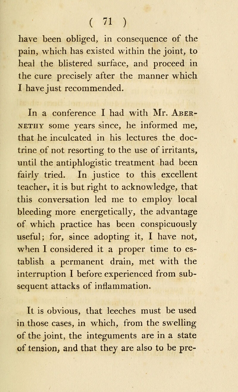 have been obliged, in consequence of the pain, which has existed within the joint, to heal the bhstered surface, and proceed in the cure precisely after the manner which I have just recommended. In a conference I had with Mr. Aber- NETHY some years since, he informed me, that he inculcated in his lectures the doc- trine of not resorting to the use of irritants, until the antiphlogistic treatment had been fairly tried. In justice to this excellent teacher, it is but right to acknowledge, that this conversation led me to employ local bleeding more energetically, the advantage of which practice has been conspicuously useful; for, since adopting it, I have not, when I considered it a proper time to es- tablish a permanent drain, met with the interruption I before experienced from sub- sequent attacks of inflammation. It is obvious, that leeches must be used in those cases, in which, from the swelling of the joint, the integuments are in a state of tension, and that they are also to be pre-