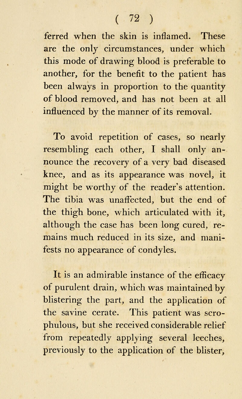 ferred when the skin is inflamed. These are the only circumstances, under which this mode of drawing blood is preferable to another, for the benefit to the patient has been always in proportion to the quantity of blood removed, and has not been at all influenced by the manner of its removal. To avoid repetition of cases, so nearly resembling each other, I shall only an- nounce the recovery of a very bad diseased knee, and as its appearance was novel, it might be worthy of the reader's attention. The tibia was unaffected, but the end of the thigh bone, which articulated with it, although the case has been long cured, re- mains much reduced in its size, and mani- fests no appearance of condyles. It is an admirable instance of the efficacy of purulent drain, which was maintained by blistering the part, and the application of the savine cerate. This patient was scro- phulous, but she received considerable relief from repeatedly applying several leeches, previously to the application of the blister.