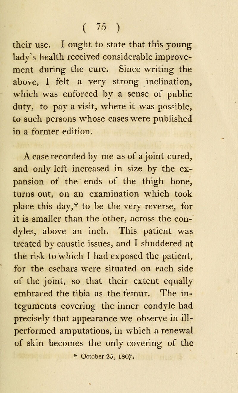 their use. I ought to state that this young lady's health received considerable improve- ment during the cure. Since v^riting the above, 1 felt a very strong inclination, which was enforced by a sense of public duty, to pay a visit, where it was possible, to such persons whose cases were published in a former edition. A case recorded by me as of a joint cured, and only left increased in size by the ex- pansion of the ends of the thigh bone, turns out, on an examination which took place this day,* to be the very reverse, for it is smaller than the other, across the con- dyles, above an inch. This patient was treated by caustic issues, and I shuddered at the risk to which 1 had exposed the patient, for the eschars were situated on each side of the joint, so that their extent equally embraced the tibia as the femur. The in- teguments covering the inner condyle had precisely that appearance we observe in ill- performed amputations, in which a renewal of skin becomes the only covering of the * October 25, I8O7.