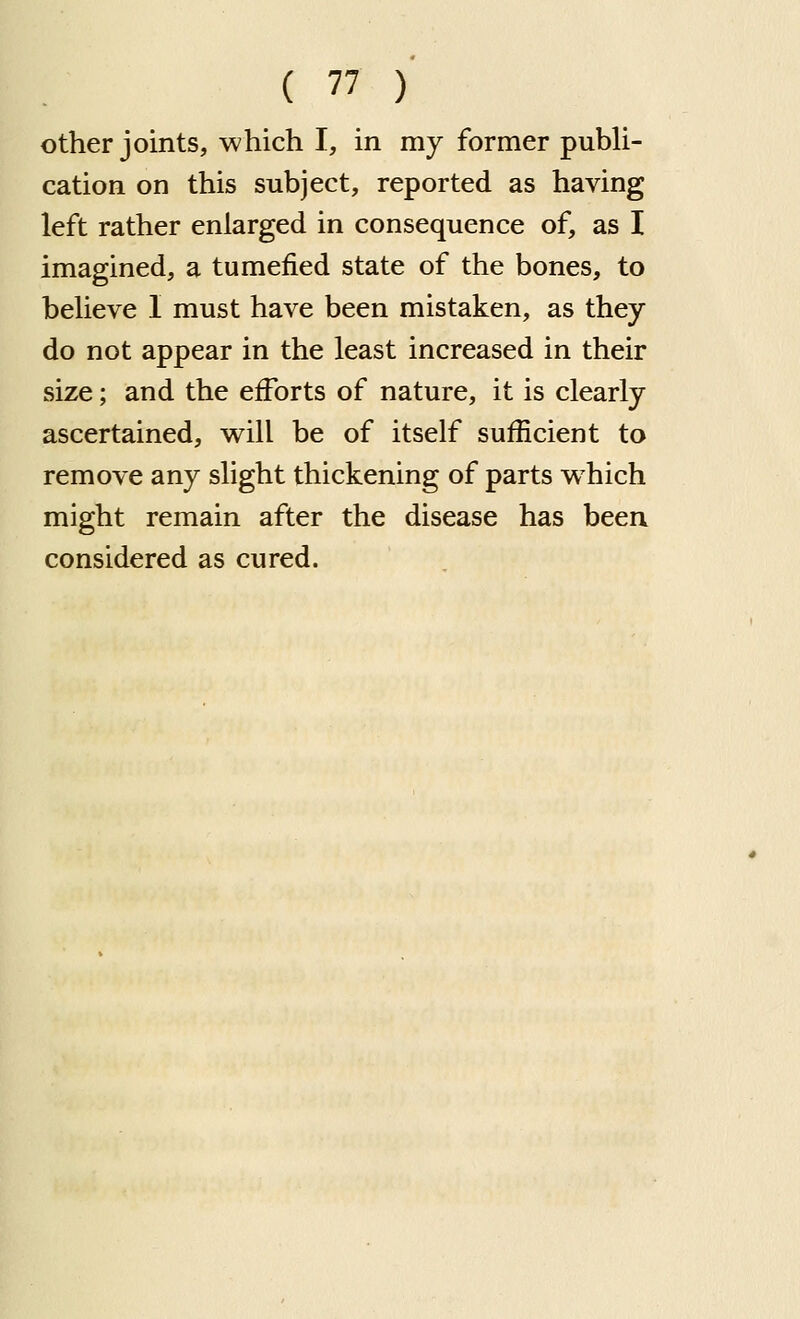 other joints, which I, in mj former publi- cation on this subject, reported as having left rather enlarged in consequence of, as I imagined, a tumefied state of the bones, to believe I must have been mistaken, as they do not appear in the least increased in their size; and the efforts of nature, it is clearly ascertained, will be of itself sufficient to remove any slight thickening of parts w^hich might remain after the disease has been considered as cured.