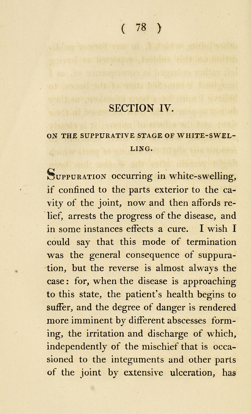 SECTION IV. ON THE SUPPURATIVE STAGE OF WHITE-SWEL- LING. feuppuRATioN occurring in white-swelling, if confined to the parts exterior to the ca- vity of the joint, now and then affords re- lief, arrests the progress of the disease, and in some instances effects a cure. I wish I could say that this mode of termination was the general consequence of suppura- tion, but the reverse is almost always the case; for, when the disease is approaching to this state, the patient's health begins to suffer, and the degree of danger is rendered more imminent by different abscesses form- ing, the irritation and discharge of which, independently of the mischief that is occa- sioned to the integuments and other parts of the joint by extensive ulceration, has