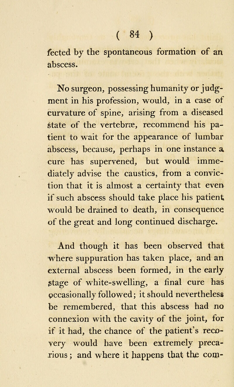 fected by the spontaneous formation of an abscess. No surgeon, possessing humanity or judg- ment in his profession, would, in a case of curvature of spine, arising from a diseased ;§tate of the vertebrae, recommend his pa- tient to wait for the appearance of lumbar abscess, because, perhaps in one instance a cure has supervened, but would imme- diately advise the caustics, from a convic- tion that it is almost a certainty that even if such abscess should take place his patient would be drained to death, in consequence of the great and long continued discharge. And though it has been observed that =where suppuration has taken place, and an external abscess been formed, in the early istage of white-swelling, a final cure has pccasionally folio wed; it should nevertheless be remembered, that this abscess had no connexion with the cavity of the joint, for if it had, the chance of the patient's reco- very would have been extremely preca- rious ; and where it happens that the coi»-