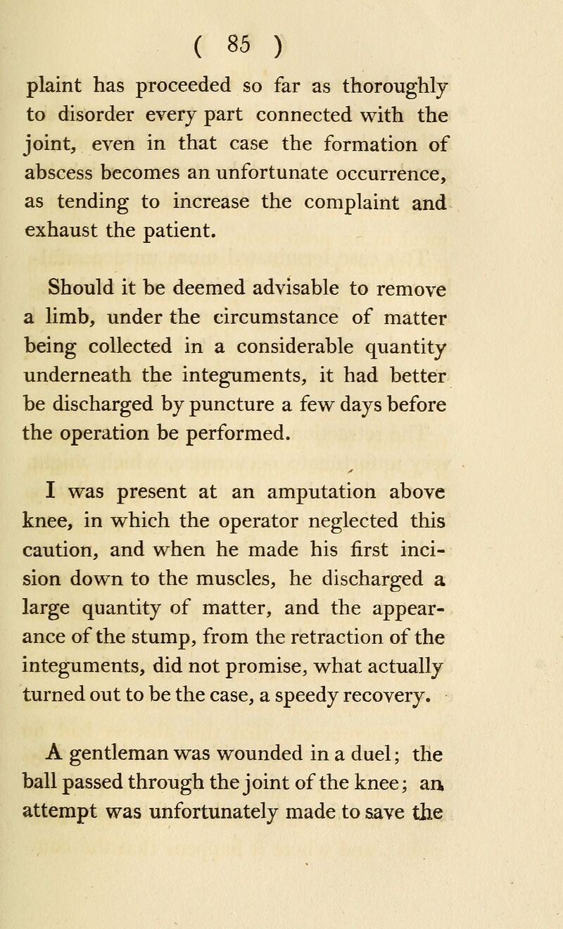 plaint has proceeded so far as thoroughly to disorder every part connected with the joint, even in that case the formation of abscess becomes an unfortunate occurrence, as tending to increase the complaint and exhaust the patient. Should it be deemed advisable to remove a limb, under the circumstance of matter being collected in a considerable quantity underneath the integuments, it had better be discharged by puncture a few days before the operation be performed. I was present at an amputation above knee, in which the operator neglected this caution, and when he made his first inci- sion down to the muscles, he discharged a large quantity of matter, and the appear- ance of the stump, from the retraction of the integuments, did not promise, what actually turned out to be the case, a speedy recovery. A gentleman was wounded in a duel; the ball passed through the joint of the knee; ark attempt was unfortunately made to save the