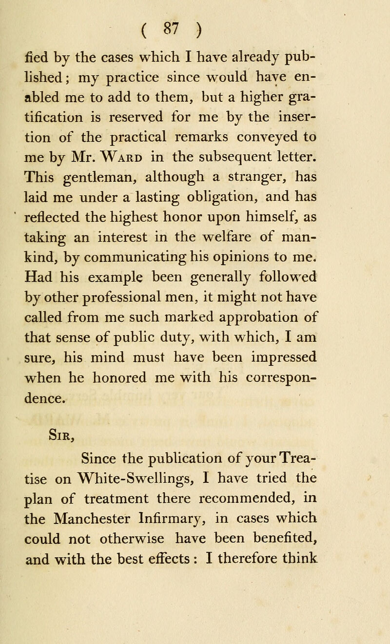 fied by the cases which I have already pub- lished; my practice since would have en- abled me to add to them, but a higher gra- tification is reserved for me by the inser- tion of the practical remarks conveyed to me by Mr. Ward in the subsequent letter. This gentleman, although a stranger, has laid me under a lasting obligation, and has reflected the highest honor upon himself, as taking an interest in the welfare of man- kind, by communicating his opinions to me. Had his example been generally followed by other professional men, it might not have called from me such marked approbation of that sense of public duty, with which, I am sure, his mind must have been impressed when he honored me with his correspon- dence. Sir, Since the publication of your Trea- tise on White-Swellings, I have tried the plan of treatment there recommended, in the Manchester Infirmary, in cases which could not otherwise have been benefited, and with the best eiFects : I therefore think