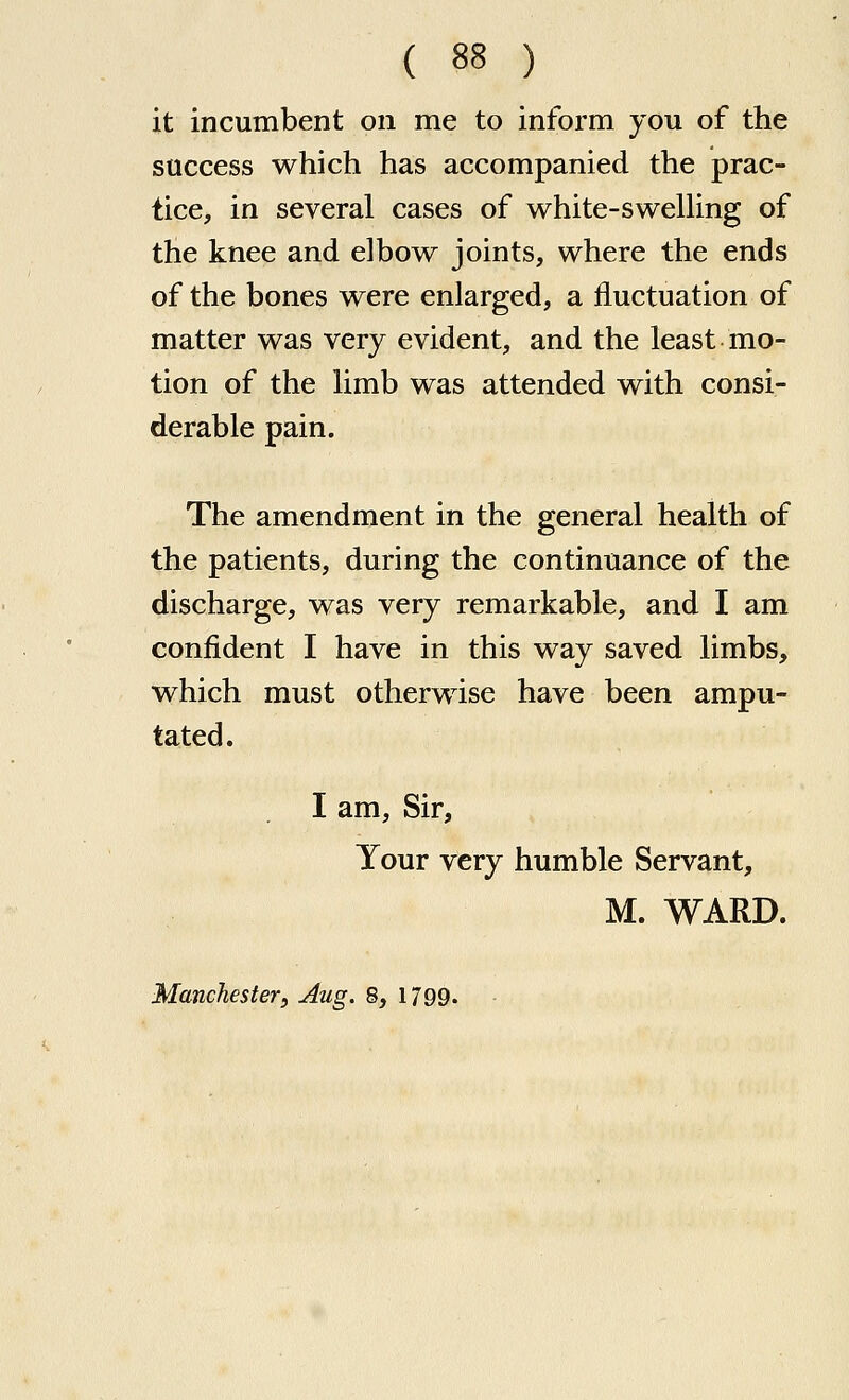 it incumbent on me to inform you of the success which has accompanied the prac- tice, in several cases of white-sweUing of the knee and elbow joints, where the ends of the bones were enlarged, a fluctuation of matter was very evident, and the least mo- tion of the limb was attended with consi- derable pain. The amendment in the general health of the patients, during the continuance of the discharge, was very remarkable, and I am confident I have in this way saved limbs, which must otherwise have been ampu- tated. I am. Sir, Your very humble Servant, M. WARD. Manchester, Aug. 8, 1799.