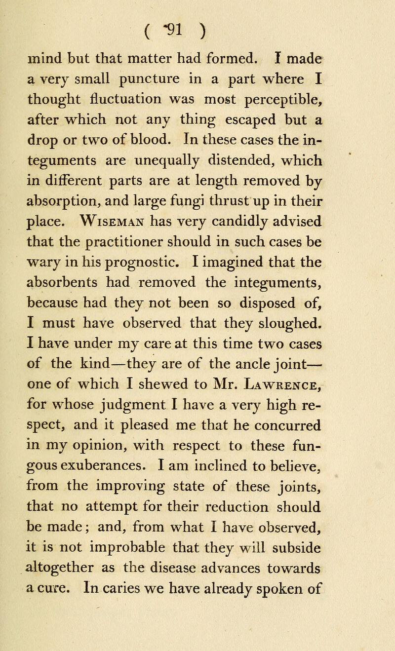 ( -91 ) mind but that matter had formed. I made a very small puncture in a part where I thought fluctuation was most perceptible, after w^hich not any thing escaped but a drop or two of blood. In these cases the in- teguments are unequally distended, which in different parts are at length removed by absorption, and large fungi thrust up in their place. Wiseman has very candidly advised that the practitioner should in such cases be wary in his prognostic. I imagined that the absorbents had removed the integuments, because had they not been so disposed of, I must have observed that they sloughed. I have under my care at this time two cases of the kind—they are of the ancle joint— one of which I shewed to Mr. Lawrence, for whose judgment I have a very high re- spect, and it pleased me that he concurred in my opinion, with respect to these fun- gous exuberances. I am inclined to beheve, from the improving state of these joints, that no attempt for their reduction should be made; and, from what I have observed, it is not improbable that they will subside altogether as the disease advances towards a cure. In caries we have already spoken of