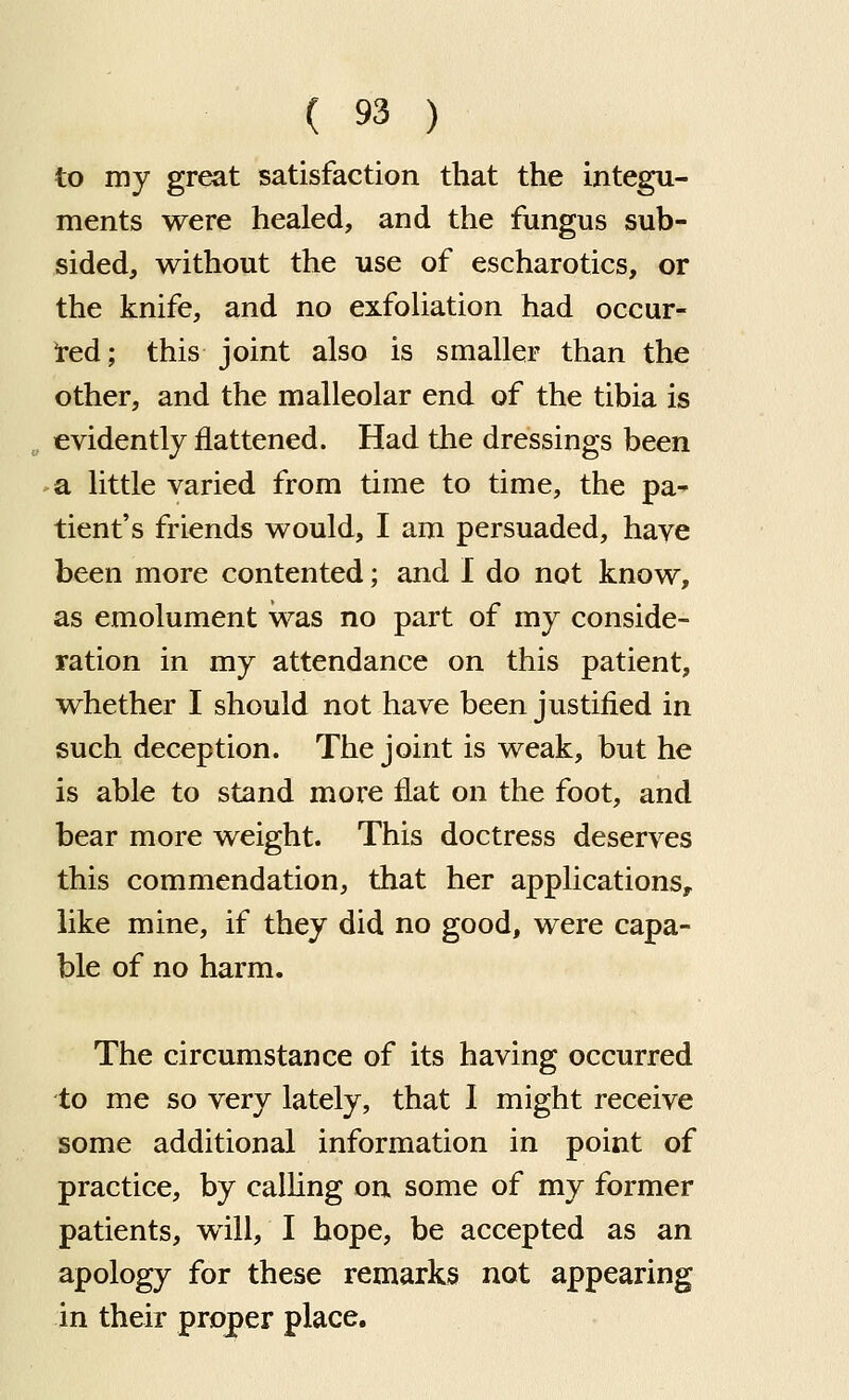 to my great satisfaction that the integu- ments were healed, and the fungus sub- sided, without the use of escharotics, or the knife, and no exfoliation had occur- !red; this joint also is smaller than the other, and the malleolar end of the tibia is „ evidently flattened. Had the dressings been >a little varied from time to time, the pa- tient's friends would, I am persuaded, have been more contented; and I do not know, as emolument was no part of my conside- ration in my attendance on this patient, whether I should not have been justified in such deception. The joint is weak, but he is able to stand more flat on the foot, and bear more weight. This doctress deserves this commendation, that her applications, like mine, if they did no good, were capa- ble of no harm. The circumstance of its having occurred to me so very lately, that I might receive some additional information in point of practice, by calling on some of my former patients, will, I hope, be accepted as an apology for these remarks not appearing in their proper place.