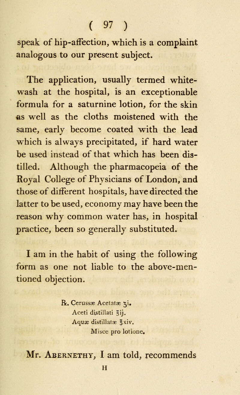 speak of hip-affection, which is a complaint analogous to our present subject. The application, usually termed white- wash at the hospital, is an exceptionable formula for a saturnine lotion, for the skin as well as the cloths moistened with the same, early become coated with the lead which is always precipitated, if hard water be used instead of that which has been dis- tilled. Although the pharmacopeia of the Royal College of Physicians of London, and those of different hospitals, have directed the latter to be used, economy may have been the reason why common water has, in hospital practice, been so generally substituted. I am in the habit of using the following form as one not liable to the above-men- tioned objection. R. Cerussse Acetatae 51, Aceti di^tillati §ij. Aquas distillatae §xiv. Misce pro lotione. Mr. AbernethTj I am told, recommends H